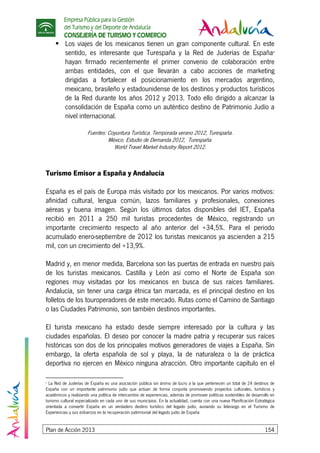 Empresa Pública para la Gestión
del Turismo y del Deporte de Andalucía
CONSEJERÍA DE TURISMO Y COMERCIO
Plan de Acción 2013 154
Los viajes de los mexicanos tienen un gran componente cultural. En este
sentido, es interesante que Turespaña y la Red de Juderías de España9
hayan firmado recientemente el primer convenio de colaboración entre
ambas entidades, con el que llevarán a cabo acciones de marketing
dirigidas a fortalecer el posicionamiento en los mercados argentino,
mexicano, brasileño y estadounidense de los destinos y productos turísticos
de la Red durante los años 2012 y 2013. Todo ello dirigido a alcanzar la
consolidación de España como un auténtico destino de Patrimonio Judío a
nivel internacional.
Fuentes: Coyuntura Turística. Temporada verano 2012, Turespaña.
México. Estudio de Demanda 2012, Turespaña.
World Travel Market Industry Report 2012.
Turismo Emisor a España y Andalucía
España es el país de Europa más visitado por los mexicanos. Por varios motivos:
afinidad cultural, lengua común, lazos familiares y profesionales, conexiones
aéreas y buena imagen. Según los últimos datos disponibles del IET, España
recibió en 2011 a 250 mil turistas procedentes de México, registrando un
importante crecimiento respecto al año anterior del +34,5%. Para el periodo
acumulado enero-septiembre de 2012 los turistas mexicanos ya ascienden a 215
mil, con un crecimiento del +13,9%.
Madrid y, en menor medida, Barcelona son las puertas de entrada en nuestro país
de los turistas mexicanos. Castilla y León así como el Norte de España son
regiones muy visitadas por los mexicanos en busca de sus raíces familiares.
Andalucía, sin tener una carga étnica tan marcada, es el principal destino en los
folletos de los touroperadores de este mercado. Rutas como el Camino de Santiago
o las Ciudades Patrimonio, son también destinos importantes.
El turista mexicano ha estado desde siempre interesado por la cultura y las
ciudades españolas. El deseo por conocer la madre patria y recuperar sus raíces
históricas son dos de los principales motivos generadores de viajes a España. Sin
embargo, la oferta española de sol y playa, la de naturaleza o la de práctica
deportiva no ejercen en México ninguna atracción. Otro importante capítulo en el
9
La Red de Juderías de España es una asociación pública sin ánimo de lucro a la que pertenecen un total de 24 destinos de
España con un importante patrimonio judío que actúan de forma conjunta promoviendo proyectos culturales, turísticos y
académicos y realizando una política de intercambio de experiencias, además de promover políticas sostenibles de desarrollo en
turismo cultural especializado en cada uno de sus municipios. En la actualidad, cuenta con una nueva Planificación Estratégica
orientada a convertir España en un verdadero destino turístico del legado judío, aunando su liderazgo en el Turismo de
Experiencias y sus esfuerzos en la recuperación patrimonial del legado judío de España
 