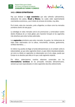 Empresa Pública para la Gestión
del Turismo y del Deporte de Andalucía
CONSEJERÍA DE TURISMO Y COMERCIO
Plan de Acción 2013 156
14.2.- LÍNEAS ESTRATÉGICAS
Hay que destacar el auge económico que esta sufriendo Latinoamérica,
destacando dos países, Brasil y México, los cuales están experimentando
crecimientos económicos, y por lo tanto de emisores de turistas, muy altos.
Por lo tanto, estos dos mercados, junto a Argentina, se sitúan como los mercados
prioritarios dentro de este grupo.
La estrategia en estos mercados será la de promocionar y comercializar nuestro
destino Andalucía de un modo global, pero haciendo hincapié en los segmentos
más atractivos para estos turistas potenciales.
Los segmentos prioritarios para estos mercados, los gustos, las motivaciones de
viajes están relacionados con la cultura, monumentos, compras, gastronomía,
similitud idiomática, ....
Un efecto muy positivo de llegar al turista latinoamericano es el combatir contra la
estacionalidad, ya que estos segmentos tienen un gran efecto desestacionalizador,
así como su interés en segmentos no relacionados con el sol y playa, puesto que
Europa no es atractivo para ellos en lo que a este segmento respecta.
Por último, potenciaremos nuestras relaciones comerciales con los
intermediarios turísticos de los principales mercados latinoamericanos,
siempre que sean especializados en estos segmentos descritos anteriormente.
 