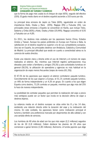 Empresa Pública para la Gestión
del Turismo y del Deporte de Andalucía
CONSEJERÍA DE TURISMO Y COMERCIO
Plan de Acción 2013 168
que la forma de pago más usada es el cheque de viaje (42%), seguido del efectivo
(35%). El gasto medio diario en el destino español asciende a 310 euros por día.
La principal área emisora de Japón es Tokio (60%), siguiéndole en orden de
importancia Kioto, Osaka y Nara (20%), Nagoya (9%) y Fukuoka (5%). Las
principales áreas emisoras a España se concentran en Kanto, que incluye Tokio,
Saitama y Chiba (60%) y Kioto, Osaka y Kobe (19,44%). Nagoya concentra el 9,5%
y Fukuoka con un 4,8%.
En 2011, los destinos más visitados por los japoneses fueron China, Estados
Unidos y Taiwan. Aunque los países preferidos en Europa son Francia e Italia, la
satisfacción en el destino español es superior a la de sus competidores europeos.
Una vez en España, los principales destinos son Andalucía, Cataluña y Comunidad
de Madrid. La principal dificultad que existe en cuanto a conectividad aérea es la
carencia de vuelos directos.
Existe una relación clara y directa entre el uso de Internet y el número de viajes
realizados al exterior. Así, mientras que Internet registra participaciones muy
elevadas para visitar a familiares y amigos (78,3%) y para actividades turísticas en
general (58,5%), la utilización de operadores y agencias es más habitual en la
organización de viajes menos frecuentes (viajes de novios (61,3%)).
El 47,5% de los japoneses que viajaron al exterior contrataron paquete turístico.
Concretamente de los que viajaron a Europa, el 51,1% contrató paquete turístico,
un 44% de forma independiente y un 4,3% en grupo. En cuanto a los que eligen
España como destino, 73,3% contrata un paquete, mientras que algo más del 25%
lo hace de manera independiente.
La posibilidad de contratar paquetes que permitan la realización del viaje a precio
más ventajoso puede ser un factor que incida en la decisión última de viajar a
destinos lejanos.
La estancia media en el destino europeo se sitúa entre los 8 y los 14 días,
existiendo una relación directa entre la duración del viaje y la motivación del
mismo. En este contexto, los japoneses tienen como motivación principal el
turismo y también una preferencia marcada por alojamientos de alta calidad y con
una variada oferta de servicios.
Los hombres de 40 años de edad son los que más viajan (2,2 millones) seguidos
de los de 30 (1,8 millones). Caben destacar las jóvenes de 20 años que
comienzan a ganar terreno (1,80 millones). Asímismo. el turista japonés que elige
 