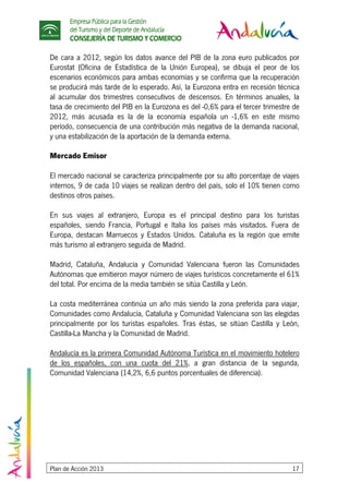 Empresa Pública para la Gestión
del Turismo y del Deporte de Andalucía
CONSEJERÍA DE TURISMO Y COMERCIO
Plan de Acción 2013 17
De cara a 2012, según los datos avance del PIB de la zona euro publicados por
Eurostat (Oficina de Estadística de la Unión Europea), se dibuja el peor de los
escenarios económicos para ambas economías y se confirma que la recuperación
se producirá más tarde de lo esperado. Así, la Eurozona entra en recesión técnica
al acumular dos trimestres consecutivos de descensos. En términos anuales, la
tasa de crecimiento del PIB en la Eurozona es del -0,6% para el tercer trimestre de
2012, más acusada es la de la economía española un -1,6% en este mismo
período, consecuencia de una contribución más negativa de la demanda nacional,
y una estabilización de la aportación de la demanda externa.
Mercado Emisor
El mercado nacional se caracteriza principalmente por su alto porcentaje de viajes
internos, 9 de cada 10 viajes se realizan dentro del país, solo el 10% tienen como
destinos otros países.
En sus viajes al extranjero, Europa es el principal destino para los turistas
españoles, siendo Francia, Portugal e Italia los países más visitados. Fuera de
Europa, destacan Marruecos y Estados Unidos. Cataluña es la región que emite
más turismo al extranjero seguida de Madrid.
Madrid, Cataluña, Andalucía y Comunidad Valenciana fueron las Comunidades
Autónomas que emitieron mayor número de viajes turísticos concretamente el 61%
del total. Por encima de la media también se sitúa Castilla y León.
La costa mediterránea continúa un año más siendo la zona preferida para viajar,
Comunidades como Andalucía, Cataluña y Comunidad Valenciana son las elegidas
principalmente por los turistas españoles. Tras éstas, se sitúan Castilla y León,
Castilla-La Mancha y la Comunidad de Madrid.
Andalucía es la primera Comunidad Autónoma Turística en el movimiento hotelero
de los españoles, con una cuota del 21%, a gran distancia de la segunda,
Comunidad Valenciana (14,2%, 6,6 puntos porcentuales de diferencia).
 