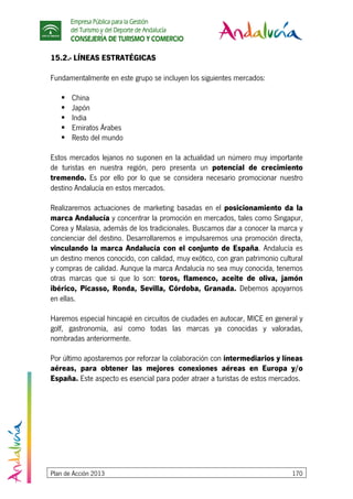 Empresa Pública para la Gestión
del Turismo y del Deporte de Andalucía
CONSEJERÍA DE TURISMO Y COMERCIO
Plan de Acción 2013 170
15.2.- LÍNEAS ESTRATÉGICAS
Fundamentalmente en este grupo se incluyen los siguientes mercados:
China
Japón
India
Emiratos Árabes
Resto del mundo
Estos mercados lejanos no suponen en la actualidad un número muy importante
de turistas en nuestra región, pero presenta un potencial de crecimiento
tremendo. Es por ello por lo que se considera necesario promocionar nuestro
destino Andalucía en estos mercados.
Realizaremos actuaciones de marketing basadas en el posicionamiento da la
marca Andalucía y concentrar la promoción en mercados, tales como Singapur,
Corea y Malasia, además de los tradicionales. Buscamos dar a conocer la marca y
concienciar del destino. Desarrollaremos e impulsaremos una promoción directa,
vinculando la marca Andalucía con el conjunto de España. Andalucía es
un destino menos conocido, con calidad, muy exótico, con gran patrimonio cultural
y compras de calidad. Aunque la marca Andalucía no sea muy conocida, tenemos
otras marcas que si que lo son: toros, flamenco, aceite de oliva, jamón
ibérico, Picasso, Ronda, Sevilla, Córdoba, Granada. Debemos apoyarnos
en ellas.
Haremos especial hincapié en circuitos de ciudades en autocar, MICE en general y
golf, gastronomía, así como todas las marcas ya conocidas y valoradas,
nombradas anteriormente.
Por último apostaremos por reforzar la colaboración con intermediarios y líneas
aéreas, para obtener las mejores conexiones aéreas en Europa y/o
España. Este aspecto es esencial para poder atraer a turistas de estos mercados.
 