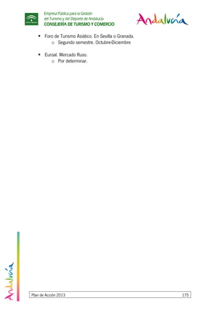 Empresa Pública para la Gestión
del Turismo y del Deporte de Andalucía
CONSEJERÍA DE TURISMO Y COMERCIO
Plan de Acción 2013 175
Foro de Turismo Asiático. En Sevilla o Granada.
o Segundo semestre. Octubre-Diciembre
Euroal. Mercado Ruso.
o Por determinar.
 