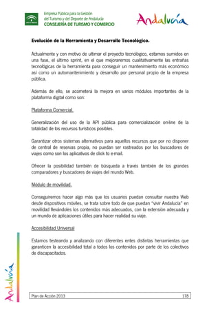 Empresa Pública para la Gestión
del Turismo y del Deporte de Andalucía
CONSEJERÍA DE TURISMO Y COMERCIO
Plan de Acción 2013 178
Evolución de la Herramienta y Desarrollo Tecnológico.
Actualmente y con motivo de ultimar el proyecto tecnológico, estamos sumidos en
una fase, el último sprint, en el que mejoraremos cualitativamente las entrañas
tecnológicas de la herramienta para conseguir un mantenimiento más económico
así como un automantenimiento y desarrollo por personal propio de la empresa
pública.
Además de ello, se acometerá la mejora en varios módulos importantes de la
plataforma digital como son:
Plataforma Comercial.
Generalización del uso de la API pública para comercialización on-line de la
totalidad de los recursos turísticos posibles.
Garantizar otros sistemas alternativos para aquellos recursos que por no disponer
de central de reservas propia, no puedan ser rastreados por los buscadores de
viajes como son los aplicativos de click to e-mail.
Ofrecer la posibilidad también de búsqueda a través también de los grandes
comparadores y buscadores de viajes del mundo Web.
Módulo de movilidad.
Conseguiremos hacer algo más que los usuarios puedan consultar nuestra Web
desde dispositivos móviles, se trata sobre todo de que puedan “vivir Andalucía” en
movilidad llevándoles los contenidos más adecuados, con la extensión adecuada y
un mundo de aplicaciones útiles para hacer realidad su viaje.
Accesibilidad Universal
Estamos testeando y analizando con diferentes entes distintas herramientas que
garanticen la accesibilidad total a todos los contenidos por parte de los colectivos
de discapacitados.
 