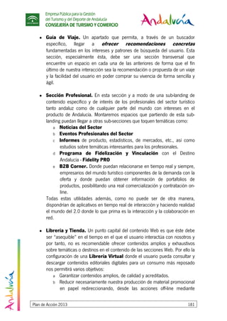 Empresa Pública para la Gestión
del Turismo y del Deporte de Andalucía
CONSEJERÍA DE TURISMO Y COMERCIO
Plan de Acción 2013 181
● Guía de Viaje. Un apartado que permita, a través de un buscador
específico, llegar a ofrecer recomendaciones concretas
fundamentadas en los intereses y patrones de búsqueda del usuario. Esta
sección, especialmente ésta, debe ser una sección transversal que
encuentre un espacio en cada una de las anteriores de forma que el fín
último de nuestra interacción sea la recomendación o propuesta de un viaje
y la facilidad del usuario en poder comprar su vivencia de forma sencilla y
ágil.
● Sección Profesional. En esta sección y a modo de una sub-landing de
contenido específico y de interés de los profesionales del sector turístico
tanto andaluz como de cualquier parte del mundo con intereses en el
producto de Andalucía. Montaremos espacios que partiendo de esta sub-
landing puedan llegar a otras sub-secciones que toquen temáticas como:
a Noticias del Sector
b Eventos Profesionales del Sector
c Informes de producto, estadísticos, de mercados, etc., así como
estudios sobre temáticas interesantes para los profesionales.
d Programa de Fidelización y Vinculación con el Destino
Andalucía - Fidelity PRO
e B2B Corner. Donde puedan relacionarse en tiempo real y siempre,
empresarios del mundo turístico componentes de la demanda con la
oferta y donde puedan obtener información de portafolios de
productos, posibilitando una real comercialización y contratación on-
line.
Todas estas utilidades además, como no puede ser de otra manera,
dispondrían de aplicativos en tiempo real de interacción y haciendo realidad
el mundo del 2.0 donde lo que prima es la interacción y la colaboración en
red.
● Librería y Tienda. Un punto capital del contenido Web es que éste debe
ser “asequible” en el tiempo en el que el usuario interactúa con nosotros y
por tanto, no es recomendable ofrecer contenidos amplios y exhaustivos
sobre temáticas o destinos en el contenido de las secciones Web. Por ello la
configuración de una Librería Virtual donde el usuario pueda consultar y
descargar contenidos editoriales digitales para un consumo más reposado
nos permitirá varios objetivos:
a Garantizar contenidos amplios, de calidad y acreditados.
b Reducir necesariamente nuestra producción de material promocional
en papel redireccionando, desde las acciones off-line mediante
 