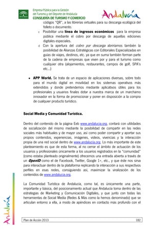 Empresa Pública para la Gestión
del Turismo y del Deporte de Andalucía
CONSEJERÍA DE TURISMO Y COMERCIO
Plan de Acción 2013 182
códigos “QR”, a las librerías virtuales para su descarga ecológica del
folleto o documento.
c Posibilitar una línea de ingresos económicos para la empresa
pública mediante el cobro por descarga de aquellas ediciones
digitales especiales.
d Con la apertura del cobro por descarga abriríamos también la
posibilidad de Alianzas Estratégicas con Editoriales Especializadas en
guías de viajes, destinos, etc. ya que en suma también forman parte
de la cadena de empresas que viven por y para el turismo como
cualquier otra (alojamientos, restaurantes, campos de golf, SPA’s
etc...)
● APP World. Se trata de un espacio de aplicaciones diversas, sobre todo
para el mundo digital en movilidad en los sistemas operativos más
extendidos y donde pretendemos mediante aplicativos útiles para los
profesionales y usuarios finales dotar a nuestra marca de un marchamo
innovador en la forma de promocionar y poner en disposición a la compra
de cualquier producto turístico.
Social Media y Comunidad Turística.
Dentro del contenido de la página Eeb www.andalucia.org, contará con utilidades
de socialización del mismo mediante la posibilidad de compartir en las redes
sociales más habituales y de mayor uso, así como poder compartir y aportar sus
propios contenidos, experiencias, imágenes, videos, vivencias y la interacción
propia de una red social dentro de www.andalucía.org. Lo más importante de este
planteamiento es que de esta forma, al no cerrar el ámbito de actuación de los
usuarios y profesionales únicamente a los usuarios registrados en la “comunidad”
(como estaba planteado originalmente) ofrecemos una entrada abierta a través de
un OpenID como el de Facebook, Twitter, Google 1+, etc., y que éste nos sirva
para interactuar dentro de la plataforma replicando la interacción a sus respectivos
perfiles en esas redes, consiguiendo así, maximizar la viralización de los
contenidos de www.andalucia.org.
La Comunidad Turística de Andalucía, como tal, es únicamente una parte,
importante y básica, del posicionamiento actual que Andalucía toma dentro de las
estrategias de Marketing y Comunicación Digitales, y que junto con todas las
herramientas de Social Media (Redes & Más como la hemos denominado) que se
articulan entorno a ella, a modo de apéndices en contacto más profundo con el
 