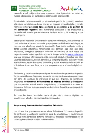 Empresa Pública para la Gestión
del Turismo y del Deporte de Andalucía
CONSEJERÍA DE TURISMO Y COMERCIO
Plan de Acción 2013 187
momento actual y dejar estructuras preparadas para, igualmente, ser ágiles en
nuestra adaptación a los cambios que sabemos irán aconteciendo.
Por otro lado, debemos concebir un escenario de gestión del contenido sometidos
a la misma inmediatez con la que ocurren las cosas en el mundo digital, y por ello
habrá que definir procesos ágiles de toma de decisiones y de gestión de
los contenidos digitales para mantenerlos adecuados a las expectativas y
demandas del usuario que nos consume desde el auditorio de marketing al que
nos dirigimos.
Véase que no hablamos únicamente de consumir información, pues debemos ser
conscientes que el cambio sustancial que proponemos desde estas estrategias, es
concebir una plataforma donde la información fluya desde cualquier punto, y
donde además alojaremos herramientas que permitan algo más que estar
informados, proveyendo verdaderas utilidades de consumo de otras cosas que
hagan al usuario: viajero o profesional, invertir tiempo dentro de www.andalucía.org
sea para conseguir información (la más elemental utilidad), interactuar con otros
usuarios (socialización), buscar, comparar, y comprar productos, asesorar y recibir
asesoramiento, recibir formación, presenciar y acudir a eventos no localizados en
el ámbito de la cercanía física y a la que nos puede acercar el mundo digital, etc.,
etc.,
Finalmente, y habida cuenta que cualquier desarrollo en los protocolos de gestión
de los contenidos que hagamos y su puesta en marcha desencadenan reacciones
por parte del auditorio de marketing al que nos dirigimos, es sumamente
importante instrumentar herramientas de medida continua y adecuada,
que nos permitan ante el análisis y seguimiento, poder re-planificar acciones en
tiempo real de forma que nunca perdamos la corriente favorable y nuestra posición
preponderante.
Así pues las tareas abordadas desde el plan de contenidos digitales las
someteremos a los tres escenarios antes mencionados.
Adaptación y Adecuación de Contenidos Existentes.
Una primera fase que abordaremos será la de definición de documentos de gestión
de contenidos o protocolos necesarios para la actualización y mantenimiento
continuo de los contenidos de forma homogénea, de calidad y demandados por los
usuarios potenciales de nuestra plataforma Web.
 