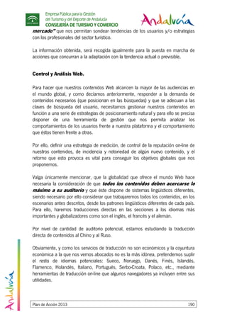 Empresa Pública para la Gestión
del Turismo y del Deporte de Andalucía
CONSEJERÍA DE TURISMO Y COMERCIO
Plan de Acción 2013 190
mercado” que nos permitan sondear tendencias de los usuarios y/o estrategias
con los profesionales del sector turístico.
La información obtenida, será recogida igualmente para la puesta en marcha de
acciones que concurran a la adaptación con la tendencia actual o previsible.
Control y Análisis Web.
Para hacer que nuestros contenidos Web alcancen la mayor de las audiencias en
el mundo global, y como decíamos anteriormente, responder a la demanda de
contenidos necesarios (que posicionan en las búsquedas) y que se adecuan a las
claves de búsqueda del usuario, necesitamos gestionar nuestros contenidos en
función a una serie de estrategias de posicionamiento natural y para ello se precisa
disponer de una herramienta de gestión que nos permita analizar los
comportamientos de los usuarios frente a nuestra plataforma y el comportamiento
que éstos tienen frente a otras.
Por ello, definir una estrategia de medición, de control de la reputación on-line de
nuestros contenidos, de incidencia y notoriedad de algún nuevo contenido, y el
retorno que esto provoca es vital para conseguir los objetivos globales que nos
proponemos.
Valga únicamente mencionar, que la globalidad que ofrece el mundo Web hace
necesaria la consideración de que todos los contenidos deben acercarse lo
máximo a su auditorio y que éste dispone de sistemas lingüísticos diferentes,
siendo necesario por ello considerar que trabajaremos todos los contenidos, en los
escenarios antes descritos, desde los patrones lingüísticos diferentes de cada país.
Para ello, haremos traducciones directas en las secciones a los idiomas más
importantes y globalizadores como son el inglés, el francés y el alemán.
Por nivel de cantidad de auditorio potencial, estamos estudiando la traducción
directa de contenidos al Chino y al Ruso.
Obviamente, y como los servicios de traducción no son económicos y la coyuntura
económica a la que nos vemos abocados no es la más idónea, pretendemos suplir
el resto de idiomas potenciales: Sueco, Noruego, Danés, Finés, Islandés,
Flamenco, Holandés, Italiano, Portugués, Serbo-Croata, Polaco, etc., mediante
herramientas de traducción on-line que algunos navegadores ya incluyen entre sus
utilidades.
 