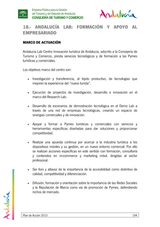 Empresa Pública para la Gestión
del Turismo y del Deporte de Andalucía
CONSEJERÍA DE TURISMO Y COMERCIO
Plan de Acción 2013 194
18.- ANDALUCÍA LAB: FORMACIÓN Y APOYO AL
EMPRESARIADO
MARCO DE ACTUACIÓN
Andalucía Lab Centro Innovación turística de Andalucía, adscrito a la Consejería de
Turismo y Comercio, presta servicios tecnológicos y de formación a las Pymes
turísticas y comerciales.
Los objetivos marco del centro son:
• Investigación y transferencia, al tejido productivo, de tecnologías que
mejoren la experiencia del “nuevo turista”.
• Ejecución de proyectos de investigación, desarrollo e innovación en el
marco del Research Lab.
• Desarrollo de escenarios de demostración tecnológica en el Demo Lab a
través de una red de empresas tecnológicas, creando un espacio de
sinergias comerciales y de innovación.
• Apoyar y formar a Pymes turísticas y comerciales con servicios y
herramientas específicas diseñadas para dar soluciones y proporcionar
competitividad.
• Realizar una apuesta continua por acercar a la industria turística a los
dispositivos móviles y su gestión, en un nuevo entorno comercial. Por ello
se realizan acciones específicas en este sentido con formación, consultoría
y contenidos en m-commerce y marketing móvil, dirigidas al sector
profesional.
• Ser foro y altavoz de la importancia de la accesibilidad como distintivo de
calidad, competitividad y diferenciación.
• Difusión, formación y orientación sobre la importancia de las Redes Sociales
y la Reputación de Marca como vía de promoción de Pymes, defendiendo
nichos de mercado.
 