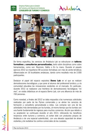 Empresa Pública para la Gestión
del Turismo y del Deporte de Andalucía
CONSEJERÍA DE TURISMO Y COMERCIO
Plan de Acción 2013 195
De forma específica, los servicios de Andalucía Lab se estructuran en talleres
formativos y consultorías personalizadas, tanto sobre disciplinas como sobre
herramientas, como son: Roomore, Gatho o En tu mano. Durante el pasado
ejercicio 2012 se impartieron 80 acciones formativas con más de veinte temáticas
diferenciadas en 16 localidades andaluzas, dando como resultado más de 2.000
participantes.
Destacar el papel del espacio expositivo Demo Lab en el que se realizan
demostraciones tecnológicas y que pone al alcance del profesional turístico y a la
comunidad educativa las innovaciones existentes en el mercado. En particular,
durante 2012 se realizaron una treintena de demostraciones tecnológicas “en
vivo”, en visitas didácticas en el espacio Demo Lab, con una afluencia de más de
700 personas.
Como novedad, a finales del 2012 se daba respuesta a las numerosas solicitudes
realizadas por parte de las Pymes comerciales y se abrían los servicios de
formación y consultoría personalizada a éstas. Las compras son una de las
actividades más demandadas por los turistas, al mismo tiempo que los turistas son
una fuente fundamental de ingresos para muchos comercios. Acción que debido a
su aceptación se continuará durante el año 2013, reforzando los beneficios
recíprocos entre turismo y comercio, al contar éste con productos propios de
Andalucía o de una especial autenticidad, con una elevada capacidad de atraer
visitantes y de revitalizar los centros comerciales de las ciudades.
 