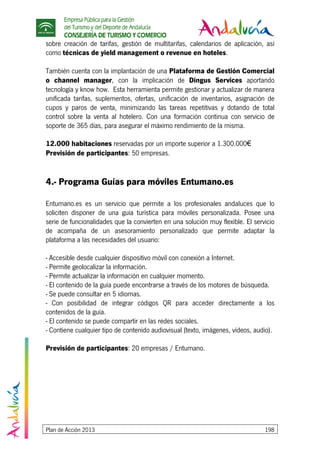 Empresa Pública para la Gestión
del Turismo y del Deporte de Andalucía
CONSEJERÍA DE TURISMO Y COMERCIO
Plan de Acción 2013 198
sobre creación de tarifas, gestión de multitarifas, calendarios de aplicación, así
como técnicas de yield management o revenue en hoteles.
También cuenta con la implantación de una Plataforma de Gestión Comercial
o channel manager, con la implicación de Dingus Services aportando
tecnología y know how. Esta herramienta permite gestionar y actualizar de manera
unificada tarifas, suplementos, ofertas, unificación de inventarios, asignación de
cupos y paros de venta, minimizando las tareas repetitivas y dotando de total
control sobre la venta al hotelero. Con una formación continua con servicio de
soporte de 365 días, para asegurar el máximo rendimiento de la misma.
12.000 habitaciones reservadas por un importe superior a 1.300.000€
Previsión de participantes: 50 empresas.
4.- Programa Guías para móviles Entumano.es
Entumano.es es un servicio que permite a los profesionales andaluces que lo
soliciten disponer de una guía turística para móviles personalizada. Posee una
serie de funcionalidades que la convierten en una solución muy flexible. El servicio
de acompaña de un asesoramiento personalizado que permite adaptar la
plataforma a las necesidades del usuario:
- Accesible desde cualquier dispositivo móvil con conexión a Internet.
- Permite geolocalizar la información.
- Permite actualizar la información en cualquier momento.
- El contenido de la guía puede encontrarse a través de los motores de búsqueda.
- Se puede consultar en 5 idiomas.
- Con posibilidad de integrar códigos QR para acceder directamente a los
contenidos de la guía.
- El contenido se puede compartir en las redes sociales.
- Contiene cualquier tipo de contenido audiovisual (texto, imágenes, vídeos, audio).
Previsión de participantes: 20 empresas / Entumano.
 