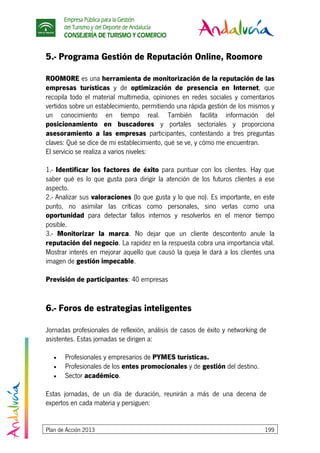 Empresa Pública para la Gestión
del Turismo y del Deporte de Andalucía
CONSEJERÍA DE TURISMO Y COMERCIO
Plan de Acción 2013 199
5.- Programa Gestión de Reputación Online, Roomore
ROOMORE es una herramienta de monitorización de la reputación de las
empresas turísticas y de optimización de presencia en Internet, que
recopila todo el material multimedia, opiniones en redes sociales y comentarios
vertidos sobre un establecimiento, permitiendo una rápida gestión de los mismos y
un conocimiento en tiempo real. También facilita información del
posicionamiento en buscadores y portales sectoriales y proporciona
asesoramiento a las empresas participantes, contestando a tres preguntas
claves: Qué se dice de mi establecimiento, qué se ve, y cómo me encuentran.
El servicio se realiza a varios niveles:
1.- Identificar los factores de éxito para puntuar con los clientes. Hay que
saber qué es lo que gusta para dirigir la atención de los futuros clientes a ese
aspecto.
2.- Analizar sus valoraciones (lo que gusta y lo que no). Es importante, en este
punto, no asimilar las críticas como personales, sino verlas como una
oportunidad para detectar fallos internos y resolverlos en el menor tiempo
posible.
3.- Monitorizar la marca. No dejar que un cliente descontento anule la
reputación del negocio. La rapidez en la respuesta cobra una importancia vital.
Mostrar interés en mejorar aquello que causó la queja le dará a los clientes una
imagen de gestión impecable.
Previsión de participantes: 40 empresas
6.- Foros de estrategias inteligentes
Jornadas profesionales de reflexión, análisis de casos de éxito y networking de
asistentes. Estas jornadas se dirigen a:
• Profesionales y empresarios de PYMES turísticas.
• Profesionales de los entes promocionales y de gestión del destino.
• Sector académico.
Estas jornadas, de un día de duración, reunirán a más de una decena de
expertos en cada materia y persiguen:
 