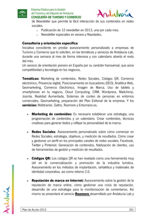 Empresa Pública para la Gestión
del Turismo y del Deporte de Andalucía
CONSEJERÍA DE TURISMO Y COMERCIO
Plan de Acción 2013 201
de Newsletter que permite la fácil interacción de sus contenidos en redes
sociales.
o Publicación de 12 newsletter en 2013, una por cada mes.
o Newsletter especiales en verano y Navidades.
Consultoría y orientación específica
Iniciativa consistente en prestar asesoramiento personalizado a empresas de
Turismo y Comercio que lo soliciten, en las temáticas y servicios de Andalucía Lab,
durante una semana al mes de forma intensiva y con calendario abierto el resto
del mes.
Un servicio de orientación pionero en España por su carácter transversal, que aúna
competitividad y tecnología en los negocios.
Temáticas: Marketing de contenidos, Redes Sociales, Códigos QR, Comercio
electrónico, Presencia digital, Posicionamiento en buscadores (SEO), Analítica Web,
Geomarketing, Comercio Electrónico, Imagen de Marca, Uso de tablets y
smartphones en tu negocio, Cloud Computing, CRM, Wordpress, Mailchimp,
Joomla, Realidad Aumentada, Sistemas de conteo de personas en entornos
comerciales, Geomarketing, preparación del Plan Editorial de la empresa. Y los
servicios: Webtrainer, Gatho, Roomore y Entumano.es.
• Marketing de contenidos: Es necesario establecer una estrategia, una
programación de contenidos y un calendario. Crear contenidos, técnicas
creativas para generar textos y reflejar la personalidad de la marca.
• Redes Sociales: Asesoramiento personalizado sobre cómo comenzar en
Redes Sociales; estrategia, objetivos, y medición de resultados. Cómo crear
y gestionar un perfil en los principales canales de redes sociales; Facebook,
Twitter y Pinterest. Generación de contenidos, fidelización de clientes, uso
de herramientas de gestión y medición de resultados.
• Códigos QR: Los códigos QR se han revelado como una herramienta muy
útil en la comercialización y promoción de la industria turística.
Asesoramiento en los métodos de implantación, señalética y materiales de
identidad corporativa, así como retorno 2.0.
• Reputación de marca en Internet: Asesoramiento sobre la gestión de la
reputación de marca online, cómo gestionar una crisis de reputación,
desarrollo de una estrategia para la monitorización de comentarios. Así
mismo se presentará el servicio Roomore desarrollado por Andalucía Lab y
 