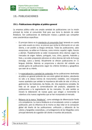 Empresa Pública para la Gestión
del Turismo y del Deporte de Andalucía
CONSEJERÍA DE TURISMO Y COMERCIO
Plan de Acción 2013 207
19.- PUBLICACIONES
19.1.- Publicaciones dirigidas al público general
La empresa pública edita una amplia variedad de publicaciones con la misión
principal de incitar al consumidor final para que tome la decisión de visitar
Andalucía. Son publicaciones de distribución masiva y gratuita que comparten
unas características específicas:
- El principio básico es la orientación al consumidor final: teniendo en cuenta
que cada usuario es único, se procura que reciba la información en un solo
idioma, a ser posible su lengua vernácula. Todas las publicaciones, salvo
excepciones, se editan en 4 idiomas, como mínimo: español, inglés, francés
y alemán. Paulatinamente se están incorporando otros idiomas según los
mercados de origen: italiano, portugués, ruso, chino, japonés, holandés y
finés, y se están preparando ediciones en otros idiomas del norte de Europa
(noruego, sueco y danés). Actualmente se ofrecen publicaciones en 11
lenguas distintas. Además se proporciona a elección del visitante una
variada gama de publicaciones según los criterios temáticos y geográficos
que sean de su interés.
- La especialización y variedad de contenidos de las publicaciones destinadas
al público en general pretende dar una visión global del destino, atendiendo
no sólo a la clásica nómina de monumentos visitables, sino incluyendo
nuevos apartados que señalan la importancia del estilo de vida: el clima, la
gastronomía, las tradiciones, las fiestas, etc. Una experiencia completa. Se
trata así de apoyar la comercialización del producto, adaptando las
publicaciones a la segmentación de los mercados. En este sentido se
iniciará la elaboración de nuevas guías que vengan a incrementar la
cobertura a los nuevos segmentos que se han incorporado al mercado.
- Refuerzo de la marca “Andalucía”, como estrategia de diferenciación frente
a la competencia. La marca Andalucía es el encabezado común a cualquier
publicación, pero la influencia de la misma se deja notar en la concepción
global del diseño de las publicaciones: unificación y utilización de los
colores y tipografías corporativas, y el protagonismo de las fotografías como
principal elemento de sugestión del cliente e incentivo del producto.
 