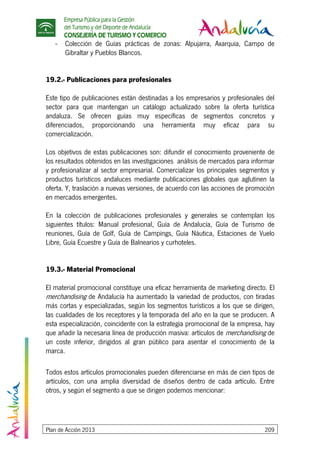 Empresa Pública para la Gestión
del Turismo y del Deporte de Andalucía
CONSEJERÍA DE TURISMO Y COMERCIO
Plan de Acción 2013 209
- Colección de Guías prácticas de zonas: Alpujarra, Axarquia, Campo de
Gibraltar y Pueblos Blancos.
19.2.- Publicaciones para profesionales
Este tipo de publicaciones están destinadas a los empresarios y profesionales del
sector para que mantengan un catálogo actualizado sobre la oferta turística
andaluza. Se ofrecen guías muy específicas de segmentos concretos y
diferenciados, proporcionando una herramienta muy eficaz para su
comercialización.
Los objetivos de estas publicaciones son: difundir el conocimiento proveniente de
los resultados obtenidos en las investigaciones análisis de mercados para informar
y profesionalizar al sector empresarial. Comercializar los principales segmentos y
productos turísticos andaluces mediante publicaciones globales que aglutinen la
oferta. Y, traslación a nuevas versiones, de acuerdo con las acciones de promoción
en mercados emergentes.
En la colección de publicaciones profesionales y generales se contemplan los
siguientes títulos: Manual profesional, Guía de Andalucía, Guía de Turismo de
reuniones, Guía de Golf, Guía de Campings, Guía Náutica, Estaciones de Vuelo
Libre, Guía Ecuestre y Guía de Balnearios y curhoteles.
19.3.- Material Promocional
El material promocional constituye una eficaz herramienta de marketing directo. El
merchandising de Andalucía ha aumentado la variedad de productos, con tiradas
más cortas y especializadas, según los segmentos turísticos a los que se dirigen,
las cualidades de los receptores y la temporada del año en la que se producen. A
esta especialización, coincidente con la estrategia promocional de la empresa, hay
que añadir la necesaria línea de producción masiva: artículos de merchandising de
un coste inferior, dirigidos al gran público para asentar el conocimiento de la
marca.
Todos estos artículos promocionales pueden diferenciarse en más de cien tipos de
artículos, con una amplia diversidad de diseños dentro de cada artículo. Entre
otros, y según el segmento a que se dirigen podemos mencionar:
 