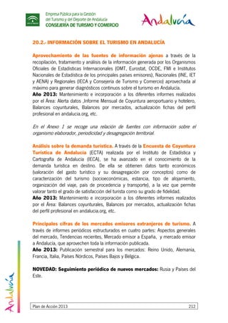 Empresa Pública para la Gestión
del Turismo y del Deporte de Andalucía
CONSEJERÍA DE TURISMO Y COMERCIO
Plan de Acción 2013 212
20.2.- INFORMACIÓN SOBRE EL TURISMO EN ANDALUCÍA
Aprovechamiento de las fuentes de información ajenas a través de la
recopilación, tratamiento y análisis de la información generada por los Organismos
Oficiales de Estadísticas Internacionales (OMT, Eurostat, OCDE, FMI e Institutos
Nacionales de Estadística de los principales países emisores), Nacionales (INE, IET
y AENA) y Regionales (IECA y Consejería de Turismo y Comercio) aprovechada al
máximo para generar diagnósticos continuos sobre el turismo en Andalucía.
Año 2013: Mantenimiento e incorporación a los diferentes informes realizados
por el Área: Alerta datos ,Informe Mensual de Coyuntura aeroportuario y hotelero,
Balances coyunturales, Balances por mercados, actualización fichas del perfil
profesional en andalucia.org, etc.
En el Anexo 1 se recoge una relación de fuentes con información sobre el
organismo elaborador, periodicidad y desagregación territorial.
Análisis sobre la demanda turística. A través de la Encuesta de Coyuntura
Turística de Andalucía (ECTA) realizada por el Instituto de Estadística y
Cartografía de Andalucía (IECA), se ha avanzado en el conocimiento de la
demanda turística en destino. De ella se obtienen datos tanto económicos
(valoración del gasto turístico y su desagregación por conceptos) como de
caracterización del turismo (socioeconómicas, estancia, tipo de alojamiento,
organización del viaje, país de procedencia y transporte), a la vez que permite
valorar tanto el grado de satisfacción del turista como su grado de fidelidad.
Año 2013: Mantenimiento e incorporación a los diferentes informes realizados
por el Área: Balances coyunturales, Balances por mercados, actualización fichas
del perfil profesional en andalucia.org, etc.
Principales cifras de los mercados emisores extranjeros de turismo. A
través de informes periódicos estructurados en cuatro partes: Aspectos generales
del mercado, Tendencias recientes, Mercado emisor a España, y mercado emisor
a Andalucía, que aprovechen toda la información publicada.
Año 2013: Publicación semestral para los mercados: Reino Unido, Alemania,
Francia, Italia, Países Nórdicos, Países Bajos y Bélgica.
NOVEDAD: Seguimiento periódico de nuevos mercados: Rusia y Países del
Este.
 
