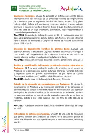 Empresa Pública para la Gestión
del Turismo y del Deporte de Andalucía
CONSEJERÍA DE TURISMO Y COMERCIO
Plan de Acción 2013 213
Segmentos turísticos. El Área ha generado un sistema que permite obtener
información anual para Andalucía de las principales variables de comportamiento
de la demanda para los segmentos turísticos del destino andaluz: Sol y playa,
cultural, salud y belleza, golf, reuniones y congresos, náutico y cruceros. Además
se incluye el estudio del turista de Internet, debido al auge de esta herramienta en
todas las fases de un viaje (inspiración, planificación, viaje y recomendación o
compartir la experiencia vivida).
Año 2013: Desarrollo del trabajo de campo en 2013 y publicación anual con
datos 2012 para los segmentos Salud y Belleza, Golf, Náutico, Cruceros e Internet.
Para el turismo de Reuniones y Congreso el informe se realizará bianualmente
(datos 2011 – 2012).
Encuesta de Seguimiento Turístico de Semana Santa (ESTSS). Esta
operación, similar a la Encuesta de Coyuntura Turística de Andalucía, va dirigida al
conocimiento del comportamiento de la demanda turística en un período de
elevada afluencia turística en Andalucía como la Semana Santa.
Año 2013: Realización del trabajo de campo e informe para Semana Santa 2013.
Análisis y cuantificación del impacto turístico de eventos celebrados en
Andalucía. El Área viene realizando análisis de impactos en el turismo de
Andalucía por la celebración de eventos culturales (Bienal de Flamenco de Sevilla)
y deportivos como los grandes acontecimientos de golf (Open de España,
Campeonatos Mundiales, etc.) o el Mundial de Motociclismo de Jerez.
Año 2013: A determinar por la Consejería de Turismo y Comercio.
Estudio de la demanda de excursionismo en Andalucía. El estudio del
excursionismo en Andalucía y su repercusión económica en la Comunidad es
determinante para conocer la realidad turística del destino andaluz. Esta operación
va dirigida a los andaluces calificados de “excursionistas en Andalucía”, es decir,
personas que realizan un viaje de un día volviendo a pernoctar en su lugar de
residencia, debido a que estos suponen más del 90% de esta tipología de
visitantes.
Año 2013: Publicación anual con datos 2012 y desarrollo del trabajo de campo
en 2013.
Indicadores de satisfacción turística. Creación de una cesta de indicadores
que permita conocer para Andalucía los factores de la satisfacción general del
turista y la diferencia con sus expectativas para el mercado nacional, británico y
alemán.
 