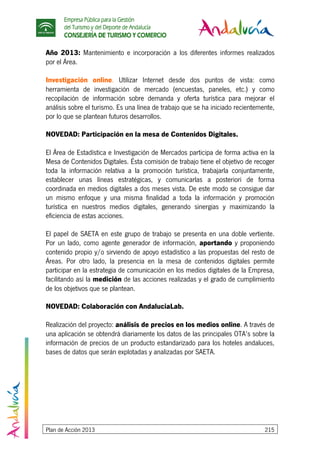 Empresa Pública para la Gestión
del Turismo y del Deporte de Andalucía
CONSEJERÍA DE TURISMO Y COMERCIO
Plan de Acción 2013 215
Año 2013: Mantenimiento e incorporación a los diferentes informes realizados
por el Área.
Investigación online. Utilizar Internet desde dos puntos de vista: como
herramienta de investigación de mercado (encuestas, paneles, etc.) y como
recopilación de información sobre demanda y oferta turística para mejorar el
análisis sobre el turismo. Es una línea de trabajo que se ha iniciado recientemente,
por lo que se plantean futuros desarrollos.
NOVEDAD: Participación en la mesa de Contenidos Digitales.
El Área de Estadística e Investigación de Mercados participa de forma activa en la
Mesa de Contenidos Digitales. Ésta comisión de trabajo tiene el objetivo de recoger
toda la información relativa a la promoción turística, trabajarla conjuntamente,
establecer unas líneas estratégicas, y comunicarlas a posteriori de forma
coordinada en medios digitales a dos meses vista. De este modo se consigue dar
un mismo enfoque y una misma finalidad a toda la información y promoción
turística en nuestros medios digitales, generando sinergias y maximizando la
eficiencia de estas acciones.
El papel de SAETA en este grupo de trabajo se presenta en una doble vertiente.
Por un lado, como agente generador de información, aportando y proponiendo
contenido propio y/o sirviendo de apoyo estadístico a las propuestas del resto de
Áreas. Por otro lado, la presencia en la mesa de contenidos digitales permite
participar en la estrategia de comunicación en los medios digitales de la Empresa,
facilitando así la medición de las acciones realizadas y el grado de cumplimiento
de los objetivos que se plantean.
NOVEDAD: Colaboración con AndaluciaLab.
Realización del proyecto: análisis de precios en los medios online. A través de
una aplicación se obtendrá diariamente los datos de las principales OTA’s sobre la
información de precios de un producto estandarizado para los hoteles andaluces,
bases de datos que serán explotadas y analizadas por SAETA.
 