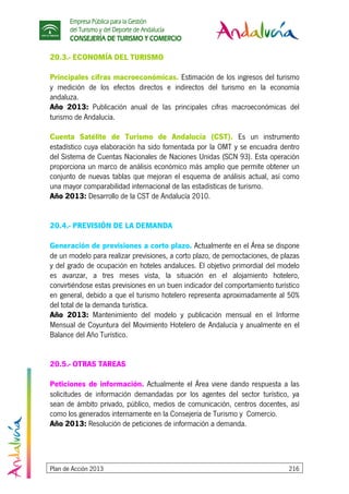 Empresa Pública para la Gestión
del Turismo y del Deporte de Andalucía
CONSEJERÍA DE TURISMO Y COMERCIO
Plan de Acción 2013 216
20.3.- ECONOMÍA DEL TURISMO
Principales cifras macroeconómicas. Estimación de los ingresos del turismo
y medición de los efectos directos e indirectos del turismo en la economía
andaluza.
Año 2013: Publicación anual de las principales cifras macroeconómicas del
turismo de Andalucía.
Cuenta Satélite de Turismo de Andalucía (CST). Es un instrumento
estadístico cuya elaboración ha sido fomentada por la OMT y se encuadra dentro
del Sistema de Cuentas Nacionales de Naciones Unidas (SCN 93). Esta operación
proporciona un marco de análisis económico más amplio que permite obtener un
conjunto de nuevas tablas que mejoran el esquema de análisis actual, así como
una mayor comparabilidad internacional de las estadísticas de turismo.
Año 2013: Desarrollo de la CST de Andalucía 2010.
20.4.- PREVISIÓN DE LA DEMANDA
Generación de previsiones a corto plazo. Actualmente en el Área se dispone
de un modelo para realizar previsiones, a corto plazo, de pernoctaciones, de plazas
y del grado de ocupación en hoteles andaluces. El objetivo primordial del modelo
es avanzar, a tres meses vista, la situación en el alojamiento hotelero,
convirtiéndose estas previsiones en un buen indicador del comportamiento turístico
en general, debido a que el turismo hotelero representa aproximadamente al 50%
del total de la demanda turística.
Año 2013: Mantenimiento del modelo y publicación mensual en el Informe
Mensual de Coyuntura del Movimiento Hotelero de Andalucía y anualmente en el
Balance del Año Turístico.
20.5.- OTRAS TAREAS
Peticiones de información. Actualmente el Área viene dando respuesta a las
solicitudes de información demandadas por los agentes del sector turístico, ya
sean de ámbito privado, público, medios de comunicación, centros docentes, así
como los generados internamente en la Consejería de Turismo y Comercio.
Año 2013: Resolución de peticiones de información a demanda.
 