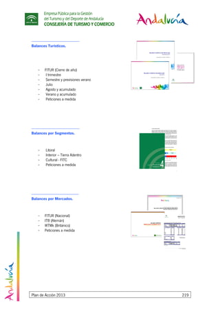 Empresa Pública para la Gestión
del Turismo y del Deporte de Andalucía
CONSEJERÍA DE TURISMO Y COMERCIO
Plan de Acción 2013 219
-----------------------------------------------------------
Balances Turísticos.
- FITUR (Cierre de año)
- I trimestre
- Semestre y previsiones verano
- Julio
- Agosto y acumulado
- Verano y acumulado
- Peticiones a medida
-----------------------------------------------------------
Balances por Segmentos.
- Litoral
- Interior – Tierra Adentro
- Cultural - FITC
- Peticiones a medida
----------------------------------------------------------
Balances por Mercados.
- FITUR (Nacional)
- ITB (Alemán)
- WTMk (Británico)
- Peticiones a medida
 
