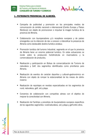Empresa Pública para la Gestión
del Turismo y del Deporte de Andalucía
CONSEJERÍA DE TURISMO Y COMERCIO
Plan de Acción 2013 228
1.- PATRONATO PROVINCIAL DE ALMERÍA.
Campaña de publicidad y promoción en los principales medios de
comunicación de ámbito nacional e internacional (Centro Europa y Países
Nórdicos) con objeto de promocionar e impulsar la imagen turística de la
provincia de Almería.
Colaboración con touroperadores y/o receptivos europeos y de países
emergentes con la intención de dar a conocer e intensificar la presencia de
Almería como destacable destino turístico andaluz.
Promoción turística del turismo Industrial, segmento en el que la provincia
de Almería tiene un enorme potencial turístico. En estas actuaciones se
incide sobre la producción hortofrutícola en invernaderos y la
comercialización de productos.
Realización y participación en Bolsas de comercialización de Turismo de
naturaleza y Golf, dos segmentos identificados como prioritarios para
Almería.
Realización de eventos de carácter deportivo y cultural–gastronómico en
Almería con objeto de romper la estacionalidad de los meses de otoño-
invierno
Realización de reportajes en revistas especializadas en los segmentos de
rural, naturaleza, golf, sol y playa.
Convenios de colaboración con compañías aéreas con el objetivo de
mejorar la conectividad con Almería.
Realización de Famtrips y presstrips de tourperadores europeos específicos
de los siguientes segmentos: rural-naturaleza, sol y playa y golf entre otros.
 
