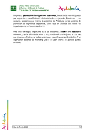 Empresa Pública para la Gestión
del Turismo y del Deporte de Andalucía
CONSEJERÍA DE TURISMO Y COMERCIO
Plan de Acción 2013 23
Respecto a promoción de segmentos concretos, destacamos nuestra apuesta
por segmentos como el Cultural, Interior-Naturaleza, city-breaks, Reuniones, ..., en
conjunto, apostamos por reforzar la presencia de Andalucía en las acciones de
promoción de segmentos específicos, sobre todo en aquellos que tienen un
importantes efecto desestacionalizador.
Otra línea estratégica importante es la de enfocarnos a nichos de población
concretos, y entre ellos destacamos la importancia del turismo joven, al que hay
que empezar a fidelizar, se realizaran acciones específicas para este colectivo. Y se
organizaran acciones de marketing viral y de gran interés en grandes puntos
emisores.
 