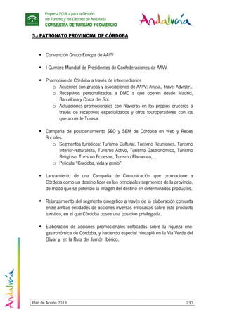 Empresa Pública para la Gestión
del Turismo y del Deporte de Andalucía
CONSEJERÍA DE TURISMO Y COMERCIO
Plan de Acción 2013 230
3.- PATRONATO PROVINCIAL DE CÓRDOBA
Convención Grupo Europa de AAVV
I Cumbre Mundial de Presidentes de Confederaciones de AAVV
Promoción de Córdoba a través de intermediarios
o Acuerdos con grupos y asociaciones de AAVV: Avasa, Travel Advisor..
o Receptivos personalizados a DMC´s que operen desde Madrid,
Barcelona y Costa del Sol.
o Actuaciones promocionales con Navieras en los propios cruceros a
través de receptivos especializados y otros touroperadores con los
que acuerde Turasa.
Campaña de posicionamiento SEO y SEM de Córdoba en Web y Redes
Sociales.
o Segmentos turísticos: Turismo Cultural, Turismo Reuniones, Turismo
Interior-Naturaleza, Turismo Activo, Turismo Gastronómico, Turismo
Religioso, Turismo Ecuestre, Turismo Flamenco, ...
o Película “Córdoba, vida y genio”
Lanzamiento de una Campaña de Comunicación que promocione a
Córdoba como un destino líder en los principales segmentos de la provincia,
de modo que se potencie la imagen del destino en determinados productos.
Relanzamiento del segmento cinegético a través de la elaboración conjunta
entre ambas entidades de acciones inversas enfocadas sobre este producto
turístico, en el que Córdoba posee una posición privilegiada.
Elaboración de acciones promocionales enfocadas sobre la riqueza eno-
gastronómica de Córdoba, y haciendo especial hincapié en la Vía Verde del
Olivar y en la Ruta del Jamón Ibérico.
 
