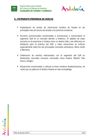 Empresa Pública para la Gestión
del Turismo y del Deporte de Andalucía
CONSEJERÍA DE TURISMO Y COMERCIO
Plan de Acción 2013 232
5.- PATRONATO PROVINCIA DE HUELVA
Implantación de puntos de información turística de Huelva en las
principales vías de acceso de turistas a la provincia onubense.
Acciones promocionales encaminadas a promocionar y comercializar el
segmento Golf en el mercado alemán y británico. El objetivo de estas
acciones es el posicionar a Huelva como un destino líder y de referencia en
Andalucía para la práctica del Golf, y estas actuaciones se enfocan
especialmente sobre los dos principales mercados extranjeros, Reino Unido
y Alemania.
Celebración de eventos relacionados con el segmento del Golf en
destacados mercados emisores nacionales hacia Huelva: Madrid, País
Vasco y Aragón.
Actuaciones encaminadas a reforzar la línea marítima Huelva-Canarias, de
modo que se potencie el destino Huelva en este archipiélago.
 