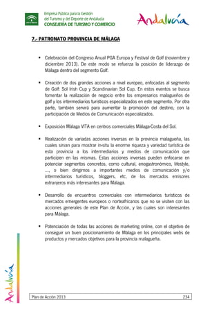 Empresa Pública para la Gestión
del Turismo y del Deporte de Andalucía
CONSEJERÍA DE TURISMO Y COMERCIO
Plan de Acción 2013 234
7.- PATRONATO PROVINCIA DE MÁLAGA
Celebración del Congreso Anual PGA Europa y Festival de Golf (noviembre y
diciembre 2013). De este modo se refuerza la posición de liderazgo de
Málaga dentro del segmento Golf.
Creación de dos grandes acciones a nivel europeo, enfocadas al segmento
de Golf: Sol Irish Cup y Scandinavian Sol Cup. En estos eventos se busca
fomentar la realización de negocio entre los empresarios malagueños de
golf y los intermediarios turísticos especializados en este segmento. Por otra
parte, también servirá para aumentar la promoción del destino, con la
participación de Medios de Comunicación especializados.
Exposición Málaga VITA en centros comerciales Málaga-Costa del Sol.
Realización de variadas acciones inversas en la provincia malagueña, las
cuales sirvan para mostrar in-situ la enorme riqueza y variedad turística de
esta provincia a los intermediarios y medios de comunicación que
participen en las mismas. Estas acciones inversas pueden enfocarse en
potenciar segmentos concretos, como cultural, enogastronómico, lifestyle,
..., o bien dirigirnos a importantes medios de comunicación y/o
intermediarios turísticos, bloggers, etc, de los mercados emisores
extranjeros más interesantes para Málaga.
Desarrollo de encuentros comerciales con intermediarios turísticos de
mercados emergentes europeos o norteafricanos que no se visiten con las
acciones generales de este Plan de Acción, y las cuales son interesantes
para Málaga.
Potenciación de todas las acciones de marketing online, con el objetivo de
conseguir un buen posicionamiento de Málaga en los principales webs de
productos y mercados objetivos para la provincia malagueña.
 