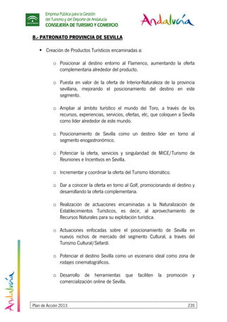 Empresa Pública para la Gestión
del Turismo y del Deporte de Andalucía
CONSEJERÍA DE TURISMO Y COMERCIO
Plan de Acción 2013 235
8.- PATRONATO PROVINCIA DE SEVILLA
Creación de Productos Turísticos encaminadas a:
o Posicionar al destino entorno al Flamenco, aumentando la oferta
complementaria alrededor del producto.
o Puesta en valor de la oferta de Interior-Naturaleza de la provincia
sevillana, mejorando el posicionamiento del destino en este
segmento.
o Ampliar al ámbito turístico el mundo del Toro, a través de los
recursos, experiencias, servicios, ofertas, etc, que coloquen a Sevilla
como líder alrededor de este mundo.
o Posicionamiento de Sevilla como un destino líder en torno al
segmento enogastronómico.
o Potenciar la oferta, servicios y singularidad de MICE/Turismo de
Reuniones e Incentivos en Sevilla.
o Incrementar y coordinar la oferta del Turismo Idiomático.
o Dar a conocer la oferta en torno al Golf, promocionando el destino y
desarrollando la oferta complementaria.
o Realización de actuaciones encaminadas a la Naturalización de
Establecimientos Turísticos, es decir, al aprovechamiento de
Recursos Naturales para su explotación turística.
o Actuaciones enfocadas sobre el posicionamiento de Sevilla en
nuevos nichos de mercado del segmento Cultural, a través del
Turismo Cultural/Sefardí.
o Potenciar el destino Sevilla como un escenario ideal como zona de
rodajes cinematográficos.
o Desarrollo de herramientas que faciliten la promoción y
comercialización online de Sevilla.
 