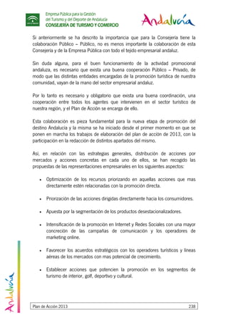 Empresa Pública para la Gestión
del Turismo y del Deporte de Andalucía
CONSEJERÍA DE TURISMO Y COMERCIO
Plan de Acción 2013 238
Si anteriormente se ha descrito la importancia que para la Consejería tiene la
colaboración Público – Público, no es menos importante la colaboración de esta
Consejería y de la Empresa Pública con todo el tejido empresarial andaluz.
Sin duda alguna, para el buen funcionamiento de la actividad promocional
andaluza, es necesario que exista una buena cooperación Público – Privado, de
modo que las distintas entidades encargadas de la promoción turística de nuestra
comunidad, vayan de la mano del sector empresarial andaluz.
Por lo tanto es necesario y obligatorio que exista una buena coordinación, una
cooperación entre todos los agentes que intervienen en el sector turístico de
nuestra región, y el Plan de Acción se encarga de ello.
Esta colaboración es pieza fundamental para la nueva etapa de promoción del
destino Andalucía y la misma se ha iniciado desde el primer momento en que se
ponen en marcha los trabajos de elaboración del plan de acción de 2013, con la
participación en la redacción de distintos apartados del mismo.
Así, en relación con las estrategias generales, distribución de acciones por
mercados y acciones concretas en cada uno de ellos, se han recogido las
propuestas de las representaciones empresariales en los siguientes aspectos:
• Optimización de los recursos priorizando en aquellas acciones que mas
directamente estén relacionadas con la promoción directa.
• Priorización de las acciones dirigidas directamente hacia los consumidores.
• Apuesta por la segmentación de los productos desestacionalizadores.
• Intensificación de la promoción en Internet y Redes Sociales con una mayor
concreción de las campañas de comunicación y los operadores de
marketing online.
• Favorecer los acuerdos estratégicos con los operadores turísticos y líneas
aéreas de los mercados con mas potencial de crecimiento.
• Establecer acciones que potencien la promoción en los segmentos de
turismo de interior, golf, deportivo y cultural.
 