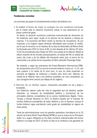 Empresa Pública para la Gestión
del Turismo y del Deporte de Andalucía
CONSEJERÍA DE TURISMO Y COMERCIO
Plan de Acción 2013 31
Tendencias recientes
Las premisas que guían el comportamiento turístico del británico son:
1. Su actitud: el deseo de viajar se conjuga con una confianza mermada
por el miedo ante la situación económica actual, lo que desemboca en un
mayor control del gasto.
En efecto, la situación económica condiciona enormemente las decisiones de
los británicos para viajar, incide en la elección de los destinos y retrasa las
reservas. Y la economía del Reino Unido no termina de recuperarse: A) Las
empresas y los hogares siguen teniendo dificultades para acceder al crédito,
por lo que el consumo no se reactiva; B) La tasa de desempleo del Reino Unido
ha fluctuado para 2012 en torno al 8%, la más elevada de los últimos 20 años;
C) Se ha pronosticado para finales de 2012 una subida de la inflación debido al
efecto conjunto de los recortes presupuestarios, la subida del IVA, la subida del
precio del crudo y de los billetes del transporte aéreo (por el precio de los
carburantes y la subida de los impuestos al tráfico aéreo-Air Passenger Duty).
No obstante, y según las previsiones del Fondo Monetario Internacional (FMI),
las perspectivas para 2013 es que la economía británica crezca un +1,1%, una
tasa superior a la media de la zona euro, lo que sin duda propiciará un
aumento de llegadas de británicos a España para dicho año. Además, lla
subida de la inflación hace a los destinos españoles ser más competitivos, ya
que consiguen tener precios por debajo de los ingleses.
2. Elección de un destino seguro. Vacaciones principales de sol y playa y
escapadas.
Los británicos valoran cada vez más la seguridad que los destinos pueden
ofrecerles. La situación de inestabilidad (política y económica) de los
principales destinos competidores de la cuenca mediterránea (Egipto, Túnez,
Turquía y Grecia) favoreció en 2011 al destino España por el trasvase de
turistas británicos procedentes de estos destinos y aún le favorece, porque el
turista británico sigue percibiendo cierto grado de inestabilidad en alguno de
estos países.
Tanto las administraciones como los grandes operadores coincidieron en la 33
edición de la feria World Travel Market (WTM) en que la resaca de la 'Primavera
árabe' va a seguir influyendo en los flujos turísticos internacionales del emisor
británico a lo largo de 2013. El factor en alza es la confianza y las garantías de
 