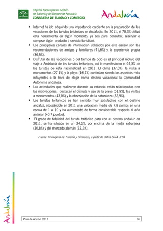 Empresa Pública para la Gestión
del Turismo y del Deporte de Andalucía
CONSEJERÍA DE TURISMO Y COMERCIO
Plan de Acción 2013 36
Internet ha ido adquirido una importancia creciente en la preparación de las
vacaciones de los turistas británicos en Andalucía. En 2011, el 70,3% utilizó
esta herramienta en algún momento, ya sea para consultar, reservar o
comprar algún producto o servicio turístico).
Los principales canales de información utilizados por este emisor son las
recomendaciones de amigos y familiares (41,6%) y la experiencia propia
(36,5%).
Disfrutar de las vacaciones o del tiempo de ocio es el principal motivo del
viaje a Andalucía de los turistas británicos, así lo manifestaron el 94,3% de
los turistas de esta nacionalidad en 2011. El clima (37,0%), la visita a
monumentos (27,1%) y la playa (16,7%) continúan siendo los aspectos más
influyentes a la hora de elegir como destino vacacional la Comunidad
Autónoma andaluza.
Las actividades que realizaron durante su estancia están relacionadas con
las motivaciones: destacan el disfrute y uso de la playa (51,9%), las visitas
a monumentos (43,0%) y la observación de la naturaleza (32,9%).
Los turistas británicos se han sentido muy satisfechos con el destino
andaluz, otorgándole en 2011 una valoración media de 7,8 puntos en una
escala de 1 a 10 y ha aumentado de forma considerable respecto al año
anterior (+0,7 puntos).
El grado de fidelidad del turista británico para con el destino andaluz en
2011, se ha situado en un 34,5%, por encima de la media extranjera
(30,8%) y del mercado alemán (32,3%).
Fuente: Consejería de Turismo y Comercio, a partir de datos ECTA, IECA
 