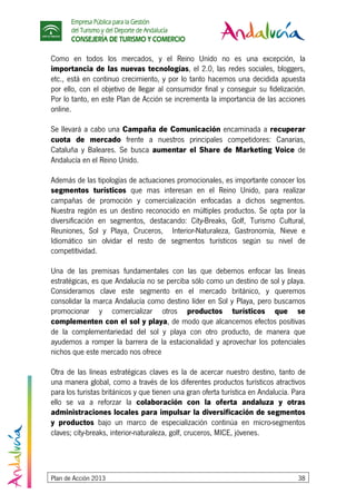 Empresa Pública para la Gestión
del Turismo y del Deporte de Andalucía
CONSEJERÍA DE TURISMO Y COMERCIO
Plan de Acción 2013 38
Como en todos los mercados, y el Reino Unido no es una excepción, la
importancia de las nuevas tecnologías, el 2.0, las redes sociales, bloggers,
etc., está en continuo crecimiento, y por lo tanto hacemos una decidida apuesta
por ello, con el objetivo de llegar al consumidor final y conseguir su fidelización.
Por lo tanto, en este Plan de Acción se incrementa la importancia de las acciones
online.
Se llevará a cabo una Campaña de Comunicación encaminada a recuperar
cuota de mercado frente a nuestros principales competidores: Canarias,
Cataluña y Baleares. Se busca aumentar el Share de Marketing Voice de
Andalucía en el Reino Unido.
Además de las tipologías de actuaciones promocionales, es importante conocer los
segmentos turísticos que mas interesan en el Reino Unido, para realizar
campañas de promoción y comercialización enfocadas a dichos segmentos.
Nuestra región es un destino reconocido en múltiples productos. Se opta por la
diversificación en segmentos, destacando: City-Breaks, Golf, Turismo Cultural,
Reuniones, Sol y Playa, Cruceros, Interior-Naturaleza, Gastronomía, Nieve e
Idiomático sin olvidar el resto de segmentos turísticos según su nivel de
competitividad.
Una de las premisas fundamentales con las que debemos enfocar las líneas
estratégicas, es que Andalucía no se perciba sólo como un destino de sol y playa.
Consideramos clave este segmento en el mercado británico, y queremos
consolidar la marca Andalucía como destino líder en Sol y Playa, pero buscamos
promocionar y comercializar otros productos turísticos que se
complementen con el sol y playa, de modo que alcancemos efectos positivas
de la complementariedad del sol y playa con otro producto, de manera que
ayudemos a romper la barrera de la estacionalidad y aprovechar los potenciales
nichos que este mercado nos ofrece
Otra de las líneas estratégicas claves es la de acercar nuestro destino, tanto de
una manera global, como a través de los diferentes productos turísticos atractivos
para los turistas británicos y que tienen una gran oferta turística en Andalucía. Para
ello se va a reforzar la colaboración con la oferta andaluza y otras
administraciones locales para impulsar la diversificación de segmentos
y productos bajo un marco de especialización continúa en micro-segmentos
claves; city-breaks, interior-naturaleza, golf, cruceros, MICE, jóvenes.
 