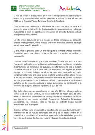 Empresa Pública para la Gestión
del Turismo y del Deporte de Andalucía
CONSEJERÍA DE TURISMO Y COMERCIO
Plan de Acción 2013 4
El Plan de Acción es el documento en el cual se recogen todas las actuaciones de
promoción y comercialización turística previstas a realizar durante el ejercicio
2013 por la Empresa Pública Turismo y Deporte de Andalucía.
Estas actuaciones, orientadas a desarrollar la puesta en valor de cara a la
promoción y comercialización del destino Andalucía, tienen previsto su realización
involucrando a todos los agentes que intervienen en el sector turístico andaluz,
tanto públicos como privados.
En este primer documento se va a recoger las líneas estratégicas de actuación,
tanto en líneas generales, como en cada uno de los mercados turísticos de origen
hacia los que se enfoca Andalucía.
El año 2013 se presenta como un año clave para la actividad turística en nuestra
Comunidad Autónoma, debido a varios factores, los cuales se analizan a
continuación.
La actual situación económica que se vive no sólo en España, sino en toda la zona
Euro y gran parte del mundo, está provocando importantes cambios en los hábitos
de consumo de las personas, y por supuesto, el sector turístico no está al margen.
La noticia positiva es, que a pesar del ciclo económico tan negativo en el que
vivimos, la industria turística es el sector que está mostrando un mejor
comportamiento frente a la crisis, siendo el último sector en entrar, al que menos
le ha afectado la crisis, y el primero en salir de la misma. Es por ello por lo que
hay que seguir apostando por la industria turística como principal actor de cara a
revitalizar de la economía andaluza, y seguir aumentando su contribución a la
economía de la región, de la que representa el 12% del PIB.
Otro factor clave que nos encontramos en este año 2013 es el nuevo entorno
político-social en el que vivimos, por lo que este Plan de Acción será, de forma
obvia, un mecanismo de búsqueda de un mayor consenso con el resto de actores
que intervienen en nuestra actividad: Empresarios, Patronatos Provinciales,
asociaciones, etc., entidades estas de las que se pretende tengan especial
relevancia en este nuevo plan.
Debemos señalar como irrenunciable y estrictamente necesaria la implantación y
normalización de las nuevas tecnologías, del 2.0 y de las redes sociales en la
totalidad de la industria turística andaluza, y por ende, en la sociedad en general a
través de nuestro día a día. Por ello, Turismo y Deporte de Andalucía seguirá
 