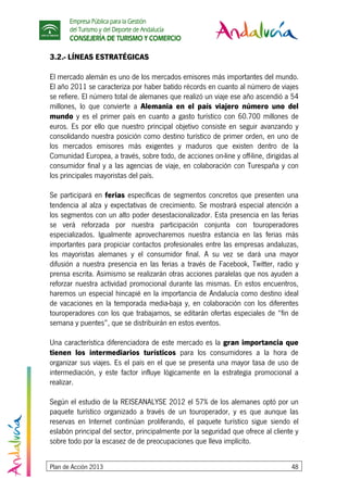 Empresa Pública para la Gestión
del Turismo y del Deporte de Andalucía
CONSEJERÍA DE TURISMO Y COMERCIO
Plan de Acción 2013 48
3.2.- LÍNEAS ESTRATÉGICAS
El mercado alemán es uno de los mercados emisores más importantes del mundo.
El año 2011 se caracteriza por haber batido récords en cuanto al número de viajes
se refiere. El número total de alemanes que realizó un viaje ese año ascendió a 54
millones, lo que convierte a Alemania en el país viajero número uno del
mundo y es el primer país en cuanto a gasto turístico con 60.700 millones de
euros. Es por ello que nuestro principal objetivo consiste en seguir avanzando y
consolidando nuestra posición como destino turístico de primer orden, en uno de
los mercados emisores más exigentes y maduros que existen dentro de la
Comunidad Europea, a través, sobre todo, de acciones on-line y off-line, dirigidas al
consumidor final y a las agencias de viaje, en colaboración con Turespaña y con
los principales mayoristas del país.
Se participará en ferias específicas de segmentos concretos que presenten una
tendencia al alza y expectativas de crecimiento. Se mostrará especial atención a
los segmentos con un alto poder desestacionalizador. Esta presencia en las ferias
se verá reforzada por nuestra participación conjunta con touroperadores
especializados. Igualmente aprovecharemos nuestra estancia en las ferias más
importantes para propiciar contactos profesionales entre las empresas andaluzas,
los mayoristas alemanes y el consumidor final. A su vez se dará una mayor
difusión a nuestra presencia en las ferias a través de Facebook, Twitter, radio y
prensa escrita. Asimismo se realizarán otras acciones paralelas que nos ayuden a
reforzar nuestra actividad promocional durante las mismas. En estos encuentros,
haremos un especial hincapié en la importancia de Andalucía como destino ideal
de vacaciones en la temporada media-baja y, en colaboración con los diferentes
touroperadores con los que trabajamos, se editarán ofertas especiales de “fin de
semana y puentes”, que se distribuirán en estos eventos.
Una característica diferenciadora de este mercado es la gran importancia que
tienen los intermediarios turísticos para los consumidores a la hora de
organizar sus viajes. Es el país en el que se presenta una mayor tasa de uso de
intermediación, y este factor influye lógicamente en la estrategia promocional a
realizar.
Según el estudio de la REISEANALYSE 2012 el 57% de los alemanes optó por un
paquete turístico organizado a través de un touroperador, y es que aunque las
reservas en Internet continúan proliferando, el paquete turístico sigue siendo el
eslabón principal del sector, principalmente por la seguridad que ofrece al cliente y
sobre todo por la escasez de de preocupaciones que lleva implícito.
 