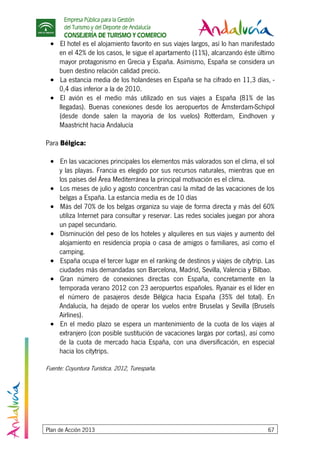Empresa Pública para la Gestión
del Turismo y del Deporte de Andalucía
CONSEJERÍA DE TURISMO Y COMERCIO
Plan de Acción 2013 67
• El hotel es el alojamiento favorito en sus viajes largos, así lo han manifestado
en el 42% de los casos, le sigue el apartamento (11%), alcanzando éste último
mayor protagonismo en Grecia y España. Asimismo, España se considera un
buen destino relación calidad precio.
• La estancia media de los holandeses en España se ha cifrado en 11,3 días, -
0,4 días inferior a la de 2010.
• El avión es el medio más utilizado en sus viajes a España (81% de las
llegadas). Buenas conexiones desde los aeropuertos de Ámsterdam-Schipol
(desde donde salen la mayoría de los vuelos) Rotterdam, Eindhoven y
Maastricht hacia Andalucía
Para Bélgica:
• En las vacaciones principales los elementos más valorados son el clima, el sol
y las playas. Francia es elegido por sus recursos naturales, mientras que en
los países del Área Mediterránea la principal motivación es el clima.
• Los meses de julio y agosto concentran casi la mitad de las vacaciones de los
belgas a España. La estancia media es de 10 días
• Más del 70% de los belgas organiza su viaje de forma directa y más del 60%
utiliza Internet para consultar y reservar. Las redes sociales juegan por ahora
un papel secundario.
• Disminución del peso de los hoteles y alquileres en sus viajes y aumento del
alojamiento en residencia propia o casa de amigos o familiares, así como el
camping.
• España ocupa el tercer lugar en el ranking de destinos y viajes de citytrip. Las
ciudades más demandadas son Barcelona, Madrid, Sevilla, Valencia y Bilbao.
• Gran número de conexiones directas con España, concretamente en la
temporada verano 2012 con 23 aeropuertos españoles. Ryanair es el líder en
el número de pasajeros desde Bélgica hacia España (35% del total). En
Andalucía, ha dejado de operar los vuelos entre Bruselas y Sevilla (Brusels
Airlines).
• En el medio plazo se espera un mantenimiento de la cuota de los viajes al
extranjero (con posible sustitución de vacaciones largas por cortas), así como
de la cuota de mercado hacia España, con una diversificación, en especial
hacia los citytrips.
Fuente: Coyuntura Turística. 2012, Turespaña.
 