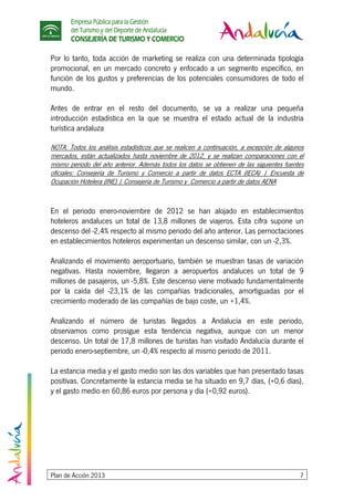 Empresa Pública para la Gestión
del Turismo y del Deporte de Andalucía
CONSEJERÍA DE TURISMO Y COMERCIO
Plan de Acción 2013 7
Por lo tanto, toda acción de marketing se realiza con una determinada tipología
promocional, en un mercado concreto y enfocado a un segmento específico, en
función de los gustos y preferencias de los potenciales consumidores de todo el
mundo.
Antes de entrar en el resto del documento, se va a realizar una pequeña
introducción estadística en la que se muestra el estado actual de la industria
turística andaluza
NOTA: Todos los análisis estadísticos que se realicen a continuación, a excepción de algunos
mercados, están actualizados hasta noviembre de 2012, y se realizan comparaciones con el
mismo periodo del año anterior. Además todos los datos se obtienen de las siguientes fuentes
oficiales: Consejería de Turismo y Comercio a partir de datos ECTA (IECA) | Encuesta de
Ocupación Hotelera (INE) | Consejería de Turismo y Comercio a partir de datos AENA
En el periodo enero-noviembre de 2012 se han alojado en establecimientos
hoteleros andaluces un total de 13,8 millones de viajeros. Esta cifra supone un
descenso del -2,4% respecto al mismo periodo del año anterior. Las pernoctaciones
en establecimientos hoteleros experimentan un descenso similar, con un -2,3%.
Analizando el movimiento aeroportuario, también se muestran tasas de variación
negativas. Hasta noviembre, llegaron a aeropuertos andaluces un total de 9
millones de pasajeros, un -5,8%. Este descenso viene motivado fundamentalmente
por la caída del -23,1% de las compañías tradicionales, amortiguadas por el
crecimiento moderado de las compañías de bajo coste, un +1,4%.
Analizando el número de turistas llegados a Andalucía en este periodo,
observamos como prosigue esta tendencia negativa, aunque con un menor
descenso. Un total de 17,8 millones de turistas han visitado Andalucía durante el
periodo enero-septiembre, un -0,4% respecto al mismo periodo de 2011.
La estancia media y el gasto medio son las dos variables que han presentado tasas
positivas. Concretamente la estancia media se ha situado en 9,7 días, (+0,6 días),
y el gasto medio en 60,86 euros por persona y día (+0,92 euros).
 