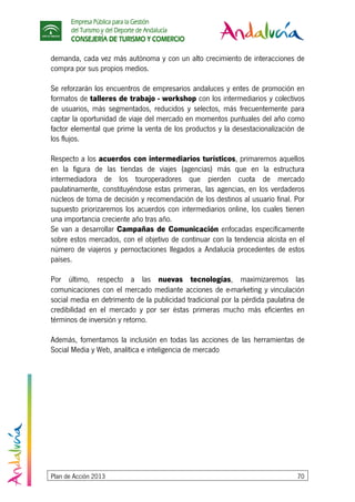 Empresa Pública para la Gestión
del Turismo y del Deporte de Andalucía
CONSEJERÍA DE TURISMO Y COMERCIO
Plan de Acción 2013 70
demanda, cada vez más autónoma y con un alto crecimiento de interacciones de
compra por sus propios medios.
Se reforzarán los encuentros de empresarios andaluces y entes de promoción en
formatos de talleres de trabajo - workshop con los intermediarios y colectivos
de usuarios, más segmentados, reducidos y selectos, más frecuentemente para
captar la oportunidad de viaje del mercado en momentos puntuales del año como
factor elemental que prime la venta de los productos y la desestacionalización de
los flujos.
Respecto a los acuerdos con intermediarios turísticos, primaremos aquellos
en la figura de las tiendas de viajes (agencias) más que en la estructura
intermediadora de los touroperadores que pierden cuota de mercado
paulatinamente, constituyéndose estas primeras, las agencias, en los verdaderos
núcleos de toma de decisión y recomendación de los destinos al usuario final. Por
supuesto priorizaremos los acuerdos con intermediarios online, los cuales tienen
una importancia creciente año tras año.
Se van a desarrollar Campañas de Comunicación enfocadas específicamente
sobre estos mercados, con el objetivo de continuar con la tendencia alcista en el
número de viajeros y pernoctaciones llegados a Andalucía procedentes de estos
países.
Por último, respecto a las nuevas tecnologías, maximizaremos las
comunicaciones con el mercado mediante acciones de e-marketing y vinculación
social media en detrimento de la publicidad tradicional por la pérdida paulatina de
credibilidad en el mercado y por ser éstas primeras mucho más eficientes en
términos de inversión y retorno.
Además, fomentamos la inclusión en todas las acciones de las herramientas de
Social Media y Web, analítica e inteligencia de mercado
 