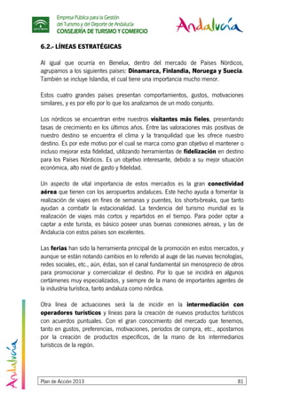 Empresa Pública para la Gestión
del Turismo y del Deporte de Andalucía
CONSEJERÍA DE TURISMO Y COMERCIO
Plan de Acción 2013 81
6.2.- LÍNEAS ESTRATÉGICAS
Al igual que ocurría en Benelux, dentro del mercado de Países Nórdicos,
agrupamos a los siguientes países: Dinamarca, Finlandia, Noruega y Suecia.
También se incluye Islandia, el cual tiene una importancia mucho menor.
Estos cuatro grandes países presentan comportamientos, gustos, motivaciones
similares, y es por ello por lo que los analizamos de un modo conjunto.
Los nórdicos se encuentran entre nuestros visitantes más fieles, presentando
tasas de crecimiento en los últimos años. Entre las valoraciones más positivas de
nuestro destino se encuentra el clima y la tranquilidad que les ofrece nuestro
destino. Es por este motivo por el cual se marca como gran objetivo el mantener o
incluso mejorar esta fidelidad, utilizando herramientas de fidelización en destino
para los Países Nórdicos. Es un objetivo interesante, debido a su mejor situación
económica, alto nivel de gasto y fidelidad.
Un aspecto de vital importancia de estos mercados es la gran conectividad
aérea que tienen con los aeropuertos andaluces. Este hecho ayuda a fomentar la
realización de viajes en fines de semanas y puentes, los shorts-breaks, que tanto
ayudan a combatir la estacionalidad. La tendencia del turismo mundial es la
realización de viajes más cortos y repartidos en el tiempo. Para poder optar a
captar a este turista, es básico poseer unas buenas conexiones aéreas, y las de
Andalucía con estos países son excelentes.
Las ferias han sido la herramienta principal de la promoción en estos mercados, y
aunque se están notando cambios en lo referido al auge de las nuevas tecnologías,
redes sociales, etc., aún, éstas, son el canal fundamental sin menosprecio de otros
para promocionar y comercializar el destino. Por lo que se incidirá en algunos
certámenes muy especializados, y siempre de la mano de importantes agentes de
la industria turística, tanto andaluza como nórdica.
Otra línea de actuaciones será la de incidir en la intermediación con
operadores turísticos y líneas para la creación de nuevos productos turísticos
con acuerdos puntuales. Con el gran conocimiento del mercado que tenemos,
tanto en gustos, preferencias, motivaciones, periodos de compra, etc., apostamos
por la creación de productos específicos, de la mano de los intermediarios
turísticos de la región.
 