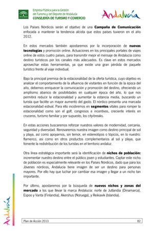 Empresa Pública para la Gestión
del Turismo y del Deporte de Andalucía
CONSEJERÍA DE TURISMO Y COMERCIO
Plan de Acción 2013 82
Los Países Nórdicos serán el objetivo de una Campaña de Comunicación
enfocada a mantener la tendencia alcista que estos países tuvieron en el año
2012.
En estos mercados también apostaremos por la incorporación de nuevas
tecnologías y promoción online. Actuaciones en los principales portales de viajes
online de estos cuatro países, para transmitir mejor el mensaje de Andalucía como
destino turísticos por los canales más adecuados. Es clave en estos mercados
aprovechar estas herramientas, ya que existe una gran pérdida de paquete
turístico frente al viaje individual.
Bajo la principal premisa de la estacionalidad de la oferta turística, cuyo objetivo es
analizar el comportamiento de la afluencia de visitantes en función de la época del
año, debemos enriquecer la comunicación y promoción del destino, ofreciendo un
amplísimo abanico de posibilidades en cualquier época del año, lo que nos
permitirá reducir la estacionalidad y aumentar la estancia media, buscando un
turista que facilite un mayor aumento del gasto. El nórdico presenta una marcada
estacionalidad estival. Para ello incidiremos en segmentos vitales para romper la
estacionalidad como son el golf, congresos e incentivos, creciente interés en
cruceros, turismo familiar y por supuesto, los city-breaks.
En estas acciones buscaremos reforzar nuestros valores de modernidad, cercanía,
seguridad y diversidad. Renovaremos nuestra imagen como destino principal de sol
y playa, así como apoyarnos, sin temor, en estereotipos o tópicos, en lo nuestro:
flamenco, así como en otros productos complementarios al sol y playa, que
fomente la redistribución de los turistas en el territorio andaluz.
Otra línea estratégica importante será la identificación de nichos de población:
incrementar nuestro destino entre el público joven y estudiantes. Captar este nicho
de población es especialmente relevante en los Países Nórdicos, dado que para los
Jóvenes nórdicos, Andalucía tiene imagen de ser un destino para personas
mayores. Por ello hay que luchar por cambiar esa imagen y llegar a un nicho tan
importante.
Por último, apostaremos por la búsqueda de nuevos nichos y zonas del
mercado a los que llevar la marca Andalucía: norte de Jutlandia (Dinamarca),
Espoo y Vanta (Finlandia), Akershus (Noruega), y Reikiavik (Islandia).
 