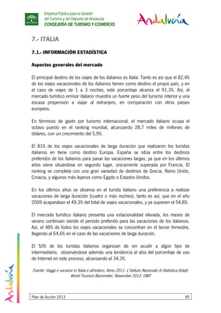 Empresa Pública para la Gestión
del Turismo y del Deporte de Andalucía
CONSEJERÍA DE TURISMO Y COMERCIO
Plan de Acción 2013 85
7.- ITALIA
7.1.- INFORMACIÓN ESTADÍSTICA
Aspectos generales del mercado
El principal destino de los viajes de los italianos es Italia. Tanto es así que el 82,4%
de los viajes vacacionales de los italianos tienen como destino el propio país, y en
el caso de viajes de 1 a 3 noches, este porcentaje alcanza el 91,3%. Así, el
mercado turístico emisor italiano muestra un fuerte peso del turismo interior y una
escasa propensión a viajar al extranjero, en comparación con otros países
europeos.
En términos de gasto por turismo internacional, el mercado italiano ocupa el
octavo puesto en el ranking mundial, alcanzando 28,7 miles de millones de
dólares, con un crecimiento del 5,9%.
El 81% de los viajes vacacionales de larga duración que realizaron los turistas
italianos en tiene como destino Europa. España se sitúa entre los destinos
preferidos de los italianos para pasar las vacaciones largas, ya que en los últimos
años viene situándose en segundo lugar, únicamente superada por Francia. El
ranking se completa con una gran variedad de destinos de Grecia, Reino Unido,
Croacia, y algunos más lejanos como Egipto o Estados Unidos.
En los últimos años se observa en el turista italiano una preferencia a realizar
vacaciones de larga duración (cuatro o más noches), tanto es así, que en el año
2009 acaparaban el 49,3% del total de viajes vacacionales, y ya suponen el 54,8%.
El mercado turístico italiano presenta una estacionalidad elevada, los meses de
verano continúan siendo el periodo preferido para las vacaciones de los italianos.
Así, el 48% de todos los viajes vacacionales se concentran en el tercer trimestre,
llegando al 64,6% en el caso de las vacaciones de larga duración.
El 50% de los turistas italianos organizan de sin acudir a algún tipo de
intermediario, observándose además una tendencia al alza del porcentaje de uso
de Internet en este proceso, alcanzando el 34,3%.
Fuente: Viaggi e vacanze in Italia e all'estero, Anno 2011. L’Istituto Nazionale di Statistica (Istat).
World Tourism Barometer, November 2012. OMT
 