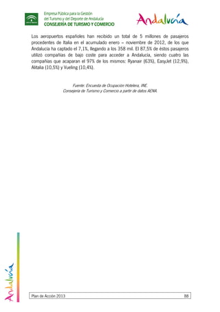 Empresa Pública para la Gestión
del Turismo y del Deporte de Andalucía
CONSEJERÍA DE TURISMO Y COMERCIO
Plan de Acción 2013 88
Los aeropuertos españoles han recibido un total de 5 millones de pasajeros
procedentes de Italia en el acumulado enero – noviembre de 2012, de los que
Andalucía ha captado el 7,1%, llegando a los 358 mil. El 87,5% de éstos pasajeros
utilizó compañías de bajo coste para acceder a Andalucía, siendo cuatro las
compañías que acaparan el 97% de los mismos: Ryanair (63%), EasyJet (12,9%),
Alitalia (10,5%) y Vueling (10,4%).
Fuente: Encuesta de Ocupación Hotelera, INE.
Consejería de Turismo y Comercio a partir de datos AENA.
 