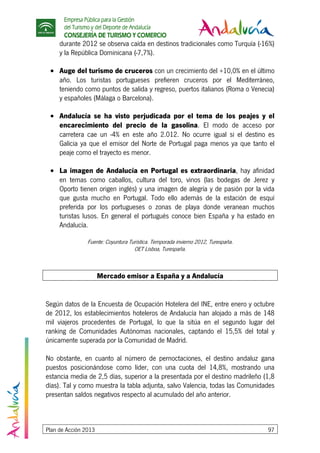 Empresa Pública para la Gestión
del Turismo y del Deporte de Andalucía
CONSEJERÍA DE TURISMO Y COMERCIO
Plan de Acción 2013 97
durante 2012 se observa caída en destinos tradicionales como Turquía (-16%)
y la República Dominicana (-7,7%).
• Auge del turismo de cruceros con un crecimiento del +10,0% en el último
año. Los turistas portugueses prefieren cruceros por el Mediterráneo,
teniendo como puntos de salida y regreso, puertos italianos (Roma o Venecia)
y españoles (Málaga o Barcelona).
• Andalucía se ha visto perjudicada por el tema de los peajes y el
encarecimiento del precio de la gasolina. El modo de acceso por
carretera cae un -4% en este año 2.012. No ocurre igual si el destino es
Galicia ya que el emisor del Norte de Portugal paga menos ya que tanto el
peaje como el trayecto es menor.
• La imagen de Andalucía en Portugal es extraordinaria, hay afinidad
en temas como caballos, cultura del toro, vinos (las bodegas de Jerez y
Oporto tienen origen inglés) y una imagen de alegría y de pasión por la vida
que gusta mucho en Portugal. Todo ello además de la estación de esquí
preferida por los portugueses o zonas de playa donde veranean muchos
turistas lusos. En general el portugués conoce bien España y ha estado en
Andalucía.
Fuente: Coyuntura Turística. Temporada invierno 2012, Turespaña.
OET Lisboa, Turespaña.
Mercado emisor a España y a Andalucía
Según datos de la Encuesta de Ocupación Hotelera del INE, entre enero y octubre
de 2012, los establecimientos hoteleros de Andalucía han alojado a más de 148
mil viajeros procedentes de Portugal, lo que la sitúa en el segundo lugar del
ranking de Comunidades Autónomas nacionales, captando el 15,5% del total y
únicamente superada por la Comunidad de Madrid.
No obstante, en cuanto al número de pernoctaciones, el destino andaluz gana
puestos posicionándose como líder, con una cuota del 14,8%, mostrando una
estancia media de 2,5 días, superior a la presentada por el destino madrileño (1,8
días). Tal y como muestra la tabla adjunta, salvo Valencia, todas las Comunidades
presentan saldos negativos respecto al acumulado del año anterior.
 