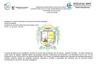 FUNDACIÓN UNIVERSITARIA CATOLICA DEL NORTE
CONTRATO NRO 2012-SS-15-048. DEPARTAMENTO DE ANTIOQUIA –
SECRETARIA DE EDUCACIÓN
PLAN DE ACCION
NOMBRE DE LA INSTITUCIÓN INSTITUCION EDUCATIVA SAN FERNANDO
MUNICIPIO AMAGÀ
NOMBRE DEL DOCENTE JONATHAN ALEXIS MURIEL VÉLEZ
FECHA 11 DE JULIO DE 2015
A través del ejercicio de constitución del plan de acción para el periodo dos mil quince/ segundo semestre se busca articular las
cuatro áreas de gestión implícitas dentro del proyecto educativo institucional san fernandino y en articulación con la Ley 11 5 de
Educación, la Ley 1618 de 2013 y el Decreto 366 del 2009. Así mismo se pretende fortalecer las dinámicas de ambientes educativos y
sociales inclusivos desde los contextos educativo, académico, sociales y personales del educando que se encuentra siendo
acompañado por el servicio de apoyo pedagógico.
 