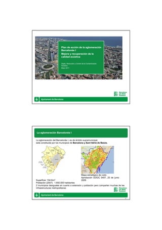 Plan de acción de la aglomeración
                         Barcelonès I
                         Mejora y recuperación de la
                         calidad acústica

                         Depto. Reducción y Control de la Contaminación
                         Acústica
                         Mayo 2011




La aglomeración Barcelonès I


La aglomeración del Barcelonès I, es de ámbito supramunicipal,
está constituida por los municipios de Barcelona y Sant Adrià de Besòs.




                                                   Mapa estratégico de ruido
                                                   Aprobación DOGC 5407, 25 de junio
Superficie: 104 Km2                                2009
Población (2007): 1.650.000 habitantes
2 municipios desiguales en cuanto a extensión y población pero comparten muchas de las
infraestructuras metropolitanas



                                                                                         2
 