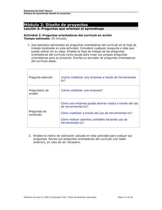 Elementos de Intel®
Educar
Enfoque de aprendizaje basado en proyectos
Módulo 2: Diseño de proyectos
Lección 3: Preguntas que orientan el aprendizaje
Actividad 2: Preguntas orientadoras del currículo en acción
Tiempo estimado: 25 minutos
1. Vea ejemplos adicionales de preguntas orientadoras del currículo en la hoja de
trabajo localizada en esta actividad. Considere cualquier pregunta o idea que
pueda utilizar en su clase. Emplee la hoja de trabajo de las preguntas
orientadoras del currículo como ayuda para crear sus propias preguntas
orientadoras para su proyecto. Escriba su borrador de preguntas orientadoras
del currículo abajo.
Pregunta esencial ¿Como visibilizar una empresa a través de herramientas
tic?
Pregunta(s) de
unidad
¡Cómo visibilizar una empresa?
Preguntas de
contenido
Cómo una empresa puede ahorrar costos a través del uso
de herramientas tic?
Cómo visibilizar a través del uso de herramientas tic?
Cómo realizar asientos contables haciendo uso de
herramientas tic?
2. Emplee la matriz de valoración ubicada en esta actividad para evaluar sus
preguntas. Revise sus preguntas orientadoras del currículo (ver tabla
anterior), en caso de ser necesario.
Derechos de autor © 2009, Corporación Intel. Todos los derechos reservados. Página 10 de 44
 