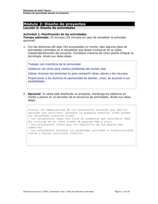 Elementos de Intel®
Educar
Enfoque de aprendizaje basado en proyectos
Módulo 2: Diseño de proyectos
Lección 5: Diseño de actividades
Actividad 1: Planificación de las actividades
Tiempo estimado: 10 minutos (25 minutos en caso de completar la actividad
opcional)
1. Con las destrezas del siglo XXI proyectadas en mente, idee algunos tipos de
actividades centradas en el estudiante que desee incorporar en su clase,
independientemente del proyecto. Considere maneras de cómo podría integrar la
tecnología. Anote sus ideas abajo.
Trabajar con miembros de la comunidad
Colaborar con otros para resolve problemas del mundo real.
Utilizar diversas herramientas tic para compartir ideas, planes y los recursos
Proporcionar a los alumnos la oportunidad de diseñar, crear, de acuerdo a sus
posibilidades.
2. Opcional: Si usted está diseñando un proyecto, mantenga los objetivos en
mente y piense en un borrador de la secuencia de actividades. Anote sus ideas
abajo.
Discuta las experiencias de los estudiantes haciendo que adultos
escuchen sus opiniones. Presente la pregunta esencial ¿Cómo pueden
ser escuchadas nuestras voces?
 Los estudiantes idean una lista de elementos que consideran debe
ser incluido en el nuevo diseño de paginas web y otros
 Los estudiantes investigan los requisitos de una pagina web
comercial
 Los estudiantes discuten los problemas asociados a visibilizaciónY
costos y buscan soluciones creativa.
Derechos de autor © 2009, Corporación Intel. Todos los derechos reservados. Página 11 de 44
 