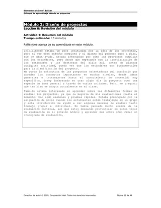 Elementos de Intel®
Educar
Enfoque de aprendizaje basado en proyectos
Módulo 2: Diseño de proyectos
Lección 6: Revisión del módulo
Actividad 1: Resumen del módulo
Tiempo estimado: 10 minutos
Reflexione acerca de su aprendizaje en este módulo.
Inicialmente estaba un poco intimidada por la idea de los proyectos,
pero el ver este enfoque completo y el diseño del proceso paso a paso,
fue de gran ayuda. Estaba preocupado por cómo los proyectos cumplían
con los estándares, pero desde que empezamos con la identificación de
los estándares y las destrezas del siglo XXI, antes de planear
cualquier actividad, puedo ver que los estándares son fundamentales
para la planificación del proyecto.
Me gusta la estructura de las preguntas orientadoras del currículo que
abordan los conceptos importantes en muchos niveles, desde ideas
generales e interesantes hasta el conocimiento de contenido muy
específico. Estoy interesado en usar algún día la pregunta como una
especie de tema general a través de varias unidades. Pero, me pregunto
qué tan bien se adapta actualmente en mi clase.
También estaba interesado en aprender sobre las diferentes formas de
evaluar los proyectos, ya que la mayoría de mis evaluaciones -hasta el
momento- han sido exámenes y pruebas rápidas. Estaba preocupado por la
asignación de notas cuando los estudiantes están trabajando en un grupo
y esta introducción me ayudó a ver algunas maneras de evaluar tanto
trabajo grupal e individual. No había pensado mucho acerca de la
evaluación continua, así que estoy deseando profundizar en estos tipos
de evaluación en el próximo módulo y aprender más sobre cómo crear un
cronograma de evaluación.
Derechos de autor © 2009, Corporación Intel. Todos los derechos reservados. Página 12 de 44
 