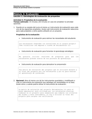Elementos de Intel®
Educar
Enfoque de aprendizaje basado en proyectos
Módulo 3: Evaluación
Lección 1: Estrategias de evaluación de proyectos
Actividad 2: Propósitos de la evaluación
Tiempo estimado: 15 minutos (30 minutos en caso de completar la actividad
opcional)
1. Guarde en su carpeta del curso al menos un instrumento de evaluación para cada
uno de los siguientes propósitos. Anote cuál instrumento de evaluación selecciona
para cada propósito y cómo podría utilizarlo en un proyecto.
Propósitos de la evaluación
• Instrumento de evaluación para estimar las necesidades del estudiante
Los estudiantes responden con anotaciones en el google groups:?
Cómo visibilizar una empresa a través de herramientas tic
• Instrumento de evaluación para fomentar el aprendizaje estratégico
Me gustaría utilizar reuniones de preguntas para que los
estudiantes piensen acerca de sus procesos de aprendizaje.
• Instrumento de evaluación para demostrar la comprensión
Una matriz de valoración del proyecto que se utilizará durante y
al final del proyecto por los estudiantes y por mí para evaluar
el aprendizaje de contenidos
2. Opcional: Abra al menos uno de los instrumentos guardados y modifíquelo o
cree un instrumento de evaluación que satisfaga sus necesidades en la clase.
Anote cómo y cuándo podría utilizar el instrumento de evaluación.
La matriz de valoración del proyecto Herramientas tic para el
mundo empresarial será utilizada por los estudiantes mientras
trabajan en el proyecto para asegurarse que cumplen los criterios
del mismo; y este instrumento, lo voy a utilizar al final del
proyecto para asignar una calificación
Derechos de autor © 2009, Corporación Intel. Todos los derechos reservados. Página 13 de 44
 