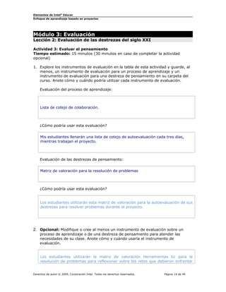 Elementos de Intel®
Educar
Enfoque de aprendizaje basado en proyectos
Módulo 3: Evaluación
Lección 2: Evaluación de las destrezas del siglo XXI
Actividad 3: Evaluar el pensamiento
Tiempo estimado: 15 minutos (30 minutos en caso de completar la actividad
opcional)
1. Explore los instrumentos de evaluación en la tabla de esta actividad y guarde, al
menos, un instrumento de evaluación para un proceso de aprendizaje y un
instrumento de evaluación para una destreza de pensamiento en su carpeta del
curso. Anote cómo y cuándo podría utilizar cada instrumento de evaluación.
Evaluación del proceso de aprendizaje:
Lista de cotejo de colaboración.
¿Cómo podría usar esta evaluación?
Mis estudiantes llenarán una lista de cotejo de autoevaluación cada tres días,
mientras trabajan el proyecto.
Evaluación de las destrezas de pensamiento:
Matriz de valoración para la resolución de problemas
¿Cómo podría usar esta evaluación?
Los estudiantes utilizarán esta matriz de valoración para la autoevaluación de sus
destrezas para resolver problemas durante el proyecto.
2. Opcional: Modifique o cree al menos un instrumento de evaluación sobre un
proceso de aprendizaje o de una destreza de pensamiento para atender las
necesidades de su clase. Anote cómo y cuándo usaría el instrumento de
evaluación.
Los estudiantes utilizarán la matriz de valoración Herramientas tic para la
resolución de problemas para reflexionar sobre los retos que debieron enfrentar
Derechos de autor © 2009, Corporación Intel. Todos los derechos reservados. Página 14 de 44
 